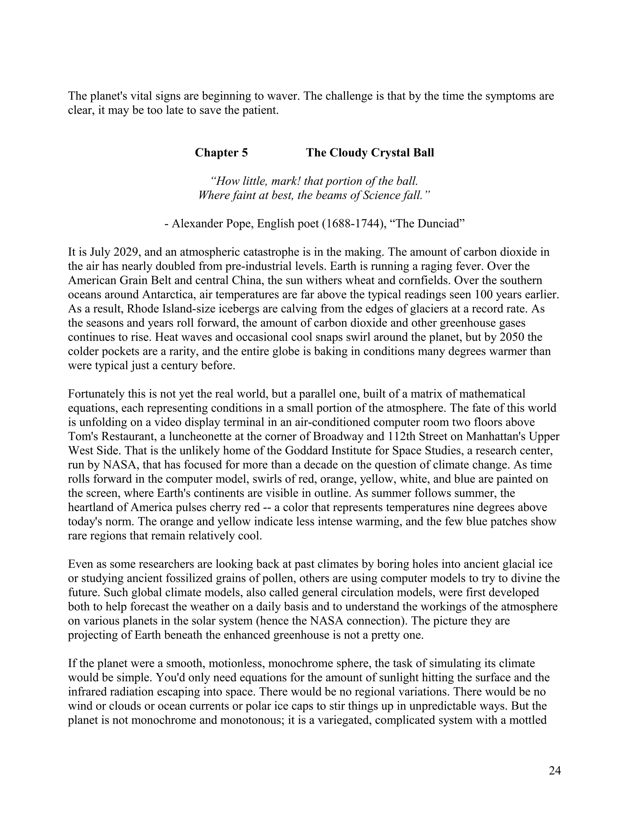 The planet's vital signs are beginning to waver. The challenge is that by the time the symptoms are
clear, it may be too late to save the patient.


                          Chapter 5              The Cloudy Crystal Ball

                           “How little, mark! that portion of the ball.
                          Where faint at best, the beams of Science fall.”

                    - Alexander Pope, English poet (1688-1744), “The Dunciad”

It is July 2029, and an atmospheric catastrophe is in the making. The amount of carbon dioxide in
the air has nearly doubled from pre-industrial levels. Earth is running a raging fever. Over the
American Grain Belt and central China, the sun withers wheat and cornfields. Over the southern
oceans around Antarctica, air temperatures are far above the typical readings seen 100 years earlier.
As a result, Rhode Island-size icebergs are calving from the edges of glaciers at a record rate. As
the seasons and years roll forward, the amount of carbon dioxide and other greenhouse gases
continues to rise. Heat waves and occasional cool snaps swirl around the planet, but by 2050 the
colder pockets are a rarity, and the entire globe is baking in conditions many degrees warmer than
were typical just a century before.

Fortunately this is not yet the real world, but a parallel one, built of a matrix of mathematical
equations, each representing conditions in a small portion of the atmosphere. The fate of this world
is unfolding on a video display terminal in an air-conditioned computer room two floors above
Tom's Restaurant, a luncheonette at the corner of Broadway and 112th Street on Manhattan's Upper
West Side. That is the unlikely home of the Goddard Institute for Space Studies, a research center,
run by NASA, that has focused for more than a decade on the question of climate change. As time
rolls forward in the computer model, swirls of red, orange, yellow, white, and blue are painted on
the screen, where Earth's continents are visible in outline. As summer follows summer, the
heartland of America pulses cherry red -- a color that represents temperatures nine degrees above
today's norm. The orange and yellow indicate less intense warming, and the few blue patches show
rare regions that remain relatively cool.

Even as some researchers are looking back at past climates by boring holes into ancient glacial ice
or studying ancient fossilized grains of pollen, others are using computer models to try to divine the
future. Such global climate models, also called general circulation models, were first developed
both to help forecast the weather on a daily basis and to understand the workings of the atmosphere
on various planets in the solar system (hence the NASA connection). The picture they are
projecting of Earth beneath the enhanced greenhouse is not a pretty one.

If the planet were a smooth, motionless, monochrome sphere, the task of simulating its climate
would be simple. You'd only need equations for the amount of sunlight hitting the surface and the
infrared radiation escaping into space. There would be no regional variations. There would be no
wind or clouds or ocean currents or polar ice caps to stir things up in unpredictable ways. But the
planet is not monochrome and monotonous; it is a variegated, complicated system with a mottled



                                                                                                   24
 