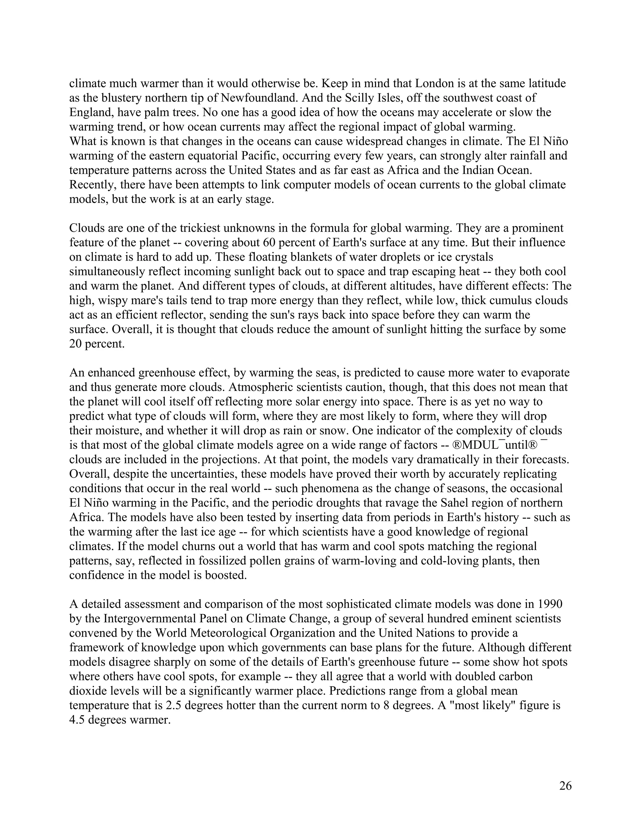 climate much warmer than it would otherwise be. Keep in mind that London is at the same latitude
as the blustery northern tip of Newfoundland. And the Scilly Isles, off the southwest coast of
England, have palm trees. No one has a good idea of how the oceans may accelerate or slow the
warming trend, or how ocean currents may affect the regional impact of global warming.
What is known is that changes in the oceans can cause widespread changes in climate. The El Niño
warming of the eastern equatorial Pacific, occurring every few years, can strongly alter rainfall and
temperature patterns across the United States and as far east as Africa and the Indian Ocean.
Recently, there have been attempts to link computer models of ocean currents to the global climate
models, but the work is at an early stage.

Clouds are one of the trickiest unknowns in the formula for global warming. They are a prominent
feature of the planet -- covering about 60 percent of Earth's surface at any time. But their influence
on climate is hard to add up. These floating blankets of water droplets or ice crystals
simultaneously reflect incoming sunlight back out to space and trap escaping heat -- they both cool
and warm the planet. And different types of clouds, at different altitudes, have different effects: The
high, wispy mare's tails tend to trap more energy than they reflect, while low, thick cumulus clouds
act as an efficient reflector, sending the sun's rays back into space before they can warm the
surface. Overall, it is thought that clouds reduce the amount of sunlight hitting the surface by some
20 percent.

An enhanced greenhouse effect, by warming the seas, is predicted to cause more water to evaporate
and thus generate more clouds. Atmospheric scientists caution, though, that this does not mean that
the planet will cool itself off reflecting more solar energy into space. There is as yet no way to
predict what type of clouds will form, where they are most likely to form, where they will drop
their moisture, and whether it will drop as rain or snow. One indicator of the complexity of clouds
is that most of the global climate models agree on a wide range of factors -- ®MDUL¯until® ¯
clouds are included in the projections. At that point, the models vary dramatically in their forecasts.
Overall, despite the uncertainties, these models have proved their worth by accurately replicating
conditions that occur in the real world -- such phenomena as the change of seasons, the occasional
El Niño warming in the Pacific, and the periodic droughts that ravage the Sahel region of northern
Africa. The models have also been tested by inserting data from periods in Earth's history -- such as
the warming after the last ice age -- for which scientists have a good knowledge of regional
climates. If the model churns out a world that has warm and cool spots matching the regional
patterns, say, reflected in fossilized pollen grains of warm-loving and cold-loving plants, then
confidence in the model is boosted.

A detailed assessment and comparison of the most sophisticated climate models was done in 1990
by the Intergovernmental Panel on Climate Change, a group of several hundred eminent scientists
convened by the World Meteorological Organization and the United Nations to provide a
framework of knowledge upon which governments can base plans for the future. Although different
models disagree sharply on some of the details of Earth's greenhouse future -- some show hot spots
where others have cool spots, for example -- they all agree that a world with doubled carbon
dioxide levels will be a significantly warmer place. Predictions range from a global mean
temperature that is 2.5 degrees hotter than the current norm to 8 degrees. A "most likely" figure is
4.5 degrees warmer.




                                                                                                    26
 