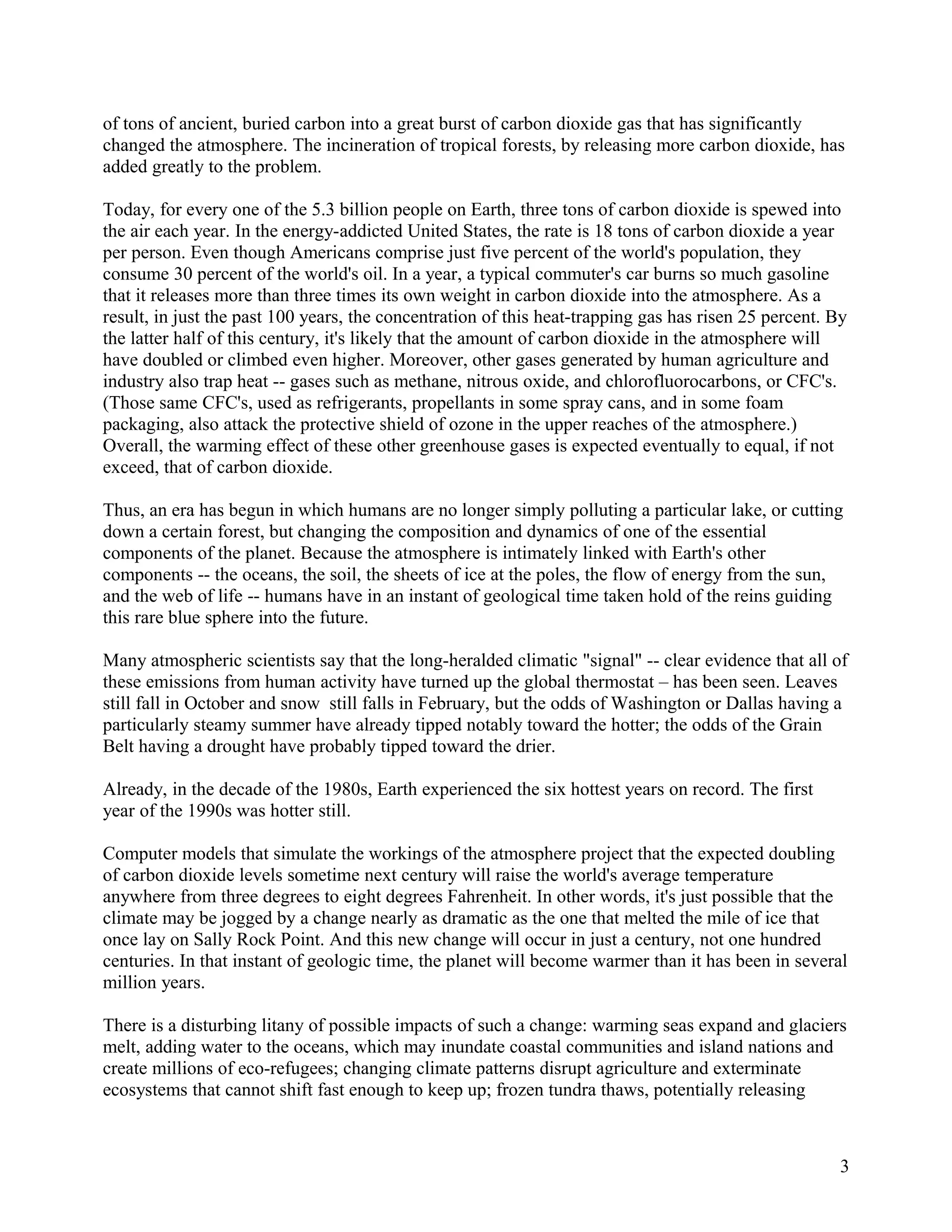 of tons of ancient, buried carbon into a great burst of carbon dioxide gas that has significantly
changed the atmosphere. The incineration of tropical forests, by releasing more carbon dioxide, has
added greatly to the problem.

Today, for every one of the 5.3 billion people on Earth, three tons of carbon dioxide is spewed into
the air each year. In the energy-addicted United States, the rate is 18 tons of carbon dioxide a year
per person. Even though Americans comprise just five percent of the world's population, they
consume 30 percent of the world's oil. In a year, a typical commuter's car burns so much gasoline
that it releases more than three times its own weight in carbon dioxide into the atmosphere. As a
result, in just the past 100 years, the concentration of this heat-trapping gas has risen 25 percent. By
the latter half of this century, it's likely that the amount of carbon dioxide in the atmosphere will
have doubled or climbed even higher. Moreover, other gases generated by human agriculture and
industry also trap heat -- gases such as methane, nitrous oxide, and chlorofluorocarbons, or CFC's.
(Those same CFC's, used as refrigerants, propellants in some spray cans, and in some foam
packaging, also attack the protective shield of ozone in the upper reaches of the atmosphere.)
Overall, the warming effect of these other greenhouse gases is expected eventually to equal, if not
exceed, that of carbon dioxide.

Thus, an era has begun in which humans are no longer simply polluting a particular lake, or cutting
down a certain forest, but changing the composition and dynamics of one of the essential
components of the planet. Because the atmosphere is intimately linked with Earth's other
components -- the oceans, the soil, the sheets of ice at the poles, the flow of energy from the sun,
and the web of life -- humans have in an instant of geological time taken hold of the reins guiding
this rare blue sphere into the future.

Many atmospheric scientists say that the long-heralded climatic "signal" -- clear evidence that all of
these emissions from human activity have turned up the global thermostat – has been seen. Leaves
still fall in October and snow still falls in February, but the odds of Washington or Dallas having a
particularly steamy summer have already tipped notably toward the hotter; the odds of the Grain
Belt having a drought have probably tipped toward the drier.

Already, in the decade of the 1980s, Earth experienced the six hottest years on record. The first
year of the 1990s was hotter still.

Computer models that simulate the workings of the atmosphere project that the expected doubling
of carbon dioxide levels sometime next century will raise the world's average temperature
anywhere from three degrees to eight degrees Fahrenheit. In other words, it's just possible that the
climate may be jogged by a change nearly as dramatic as the one that melted the mile of ice that
once lay on Sally Rock Point. And this new change will occur in just a century, not one hundred
centuries. In that instant of geologic time, the planet will become warmer than it has been in several
million years.

There is a disturbing litany of possible impacts of such a change: warming seas expand and glaciers
melt, adding water to the oceans, which may inundate coastal communities and island nations and
create millions of eco-refugees; changing climate patterns disrupt agriculture and exterminate
ecosystems that cannot shift fast enough to keep up; frozen tundra thaws, potentially releasing



                                                                                                       3
 