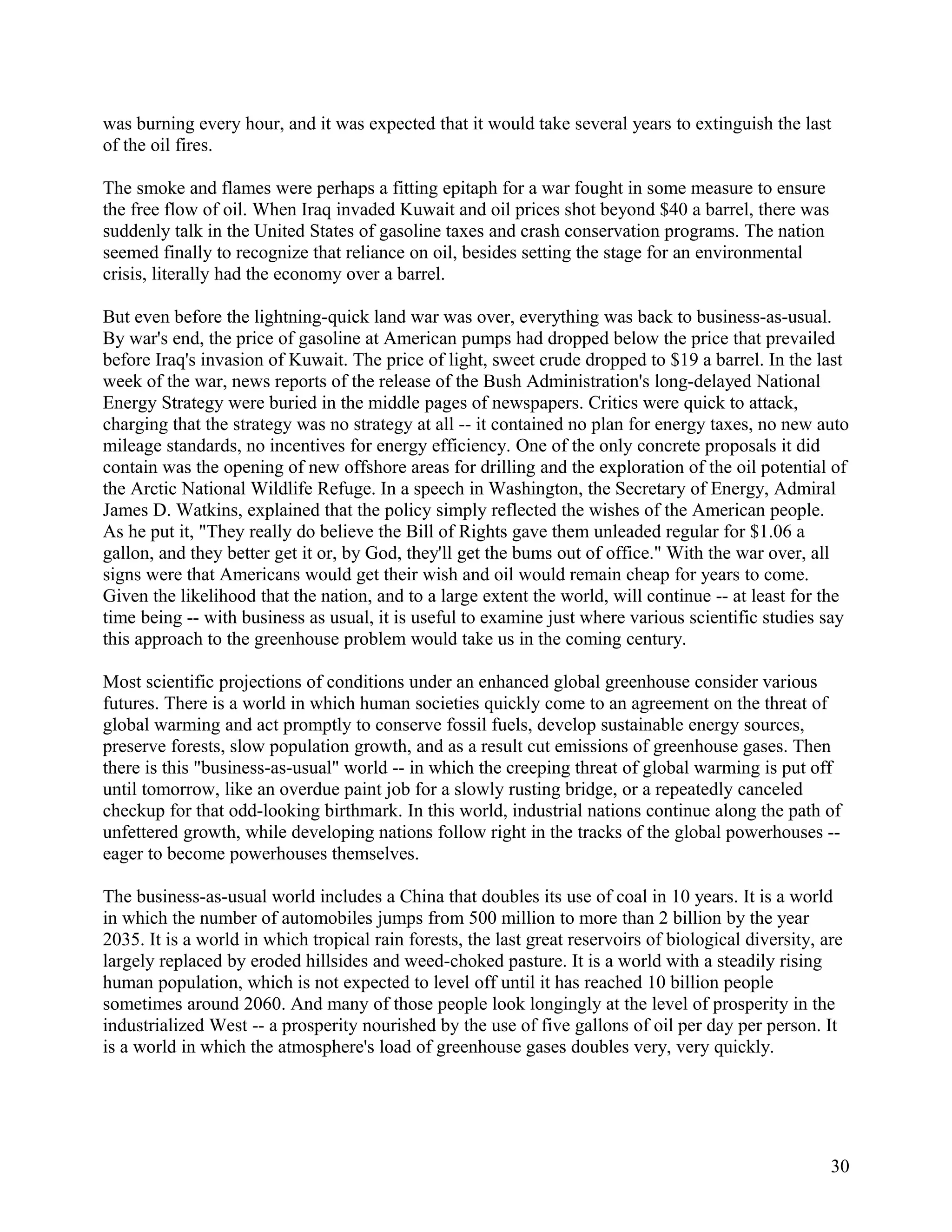 was burning every hour, and it was expected that it would take several years to extinguish the last
of the oil fires.

The smoke and flames were perhaps a fitting epitaph for a war fought in some measure to ensure
the free flow of oil. When Iraq invaded Kuwait and oil prices shot beyond $40 a barrel, there was
suddenly talk in the United States of gasoline taxes and crash conservation programs. The nation
seemed finally to recognize that reliance on oil, besides setting the stage for an environmental
crisis, literally had the economy over a barrel.

But even before the lightning-quick land war was over, everything was back to business-as-usual.
By war's end, the price of gasoline at American pumps had dropped below the price that prevailed
before Iraq's invasion of Kuwait. The price of light, sweet crude dropped to $19 a barrel. In the last
week of the war, news reports of the release of the Bush Administration's long-delayed National
Energy Strategy were buried in the middle pages of newspapers. Critics were quick to attack,
charging that the strategy was no strategy at all -- it contained no plan for energy taxes, no new auto
mileage standards, no incentives for energy efficiency. One of the only concrete proposals it did
contain was the opening of new offshore areas for drilling and the exploration of the oil potential of
the Arctic National Wildlife Refuge. In a speech in Washington, the Secretary of Energy, Admiral
James D. Watkins, explained that the policy simply reflected the wishes of the American people.
As he put it, "They really do believe the Bill of Rights gave them unleaded regular for $1.06 a
gallon, and they better get it or, by God, they'll get the bums out of office." With the war over, all
signs were that Americans would get their wish and oil would remain cheap for years to come.
Given the likelihood that the nation, and to a large extent the world, will continue -- at least for the
time being -- with business as usual, it is useful to examine just where various scientific studies say
this approach to the greenhouse problem would take us in the coming century.

Most scientific projections of conditions under an enhanced global greenhouse consider various
futures. There is a world in which human societies quickly come to an agreement on the threat of
global warming and act promptly to conserve fossil fuels, develop sustainable energy sources,
preserve forests, slow population growth, and as a result cut emissions of greenhouse gases. Then
there is this "business-as-usual" world -- in which the creeping threat of global warming is put off
until tomorrow, like an overdue paint job for a slowly rusting bridge, or a repeatedly canceled
checkup for that odd-looking birthmark. In this world, industrial nations continue along the path of
unfettered growth, while developing nations follow right in the tracks of the global powerhouses --
eager to become powerhouses themselves.

The business-as-usual world includes a China that doubles its use of coal in 10 years. It is a world
in which the number of automobiles jumps from 500 million to more than 2 billion by the year
2035. It is a world in which tropical rain forests, the last great reservoirs of biological diversity, are
largely replaced by eroded hillsides and weed-choked pasture. It is a world with a steadily rising
human population, which is not expected to level off until it has reached 10 billion people
sometimes around 2060. And many of those people look longingly at the level of prosperity in the
industrialized West -- a prosperity nourished by the use of five gallons of oil per day per person. It
is a world in which the atmosphere's load of greenhouse gases doubles very, very quickly.




                                                                                                        30
 