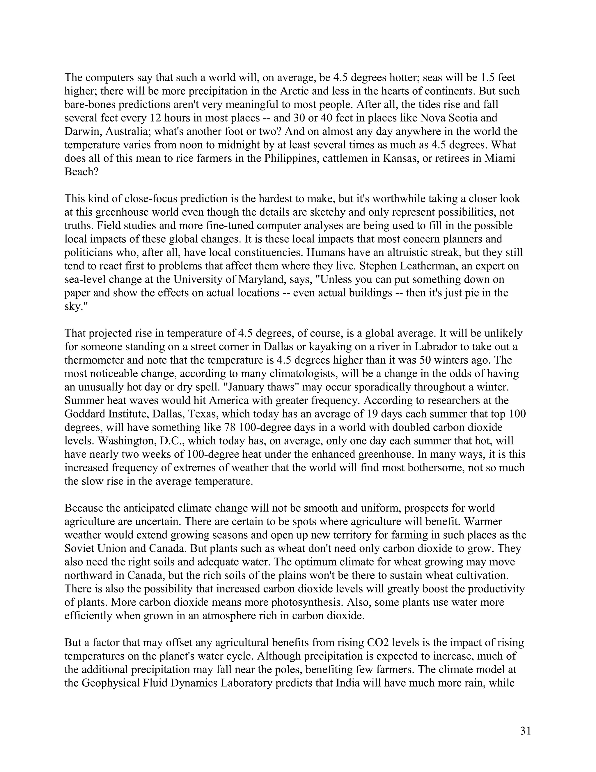 The computers say that such a world will, on average, be 4.5 degrees hotter; seas will be 1.5 feet
higher; there will be more precipitation in the Arctic and less in the hearts of continents. But such
bare-bones predictions aren't very meaningful to most people. After all, the tides rise and fall
several feet every 12 hours in most places -- and 30 or 40 feet in places like Nova Scotia and
Darwin, Australia; what's another foot or two? And on almost any day anywhere in the world the
temperature varies from noon to midnight by at least several times as much as 4.5 degrees. What
does all of this mean to rice farmers in the Philippines, cattlemen in Kansas, or retirees in Miami
Beach?

This kind of close-focus prediction is the hardest to make, but it's worthwhile taking a closer look
at this greenhouse world even though the details are sketchy and only represent possibilities, not
truths. Field studies and more fine-tuned computer analyses are being used to fill in the possible
local impacts of these global changes. It is these local impacts that most concern planners and
politicians who, after all, have local constituencies. Humans have an altruistic streak, but they still
tend to react first to problems that affect them where they live. Stephen Leatherman, an expert on
sea-level change at the University of Maryland, says, "Unless you can put something down on
paper and show the effects on actual locations -- even actual buildings -- then it's just pie in the
sky."

That projected rise in temperature of 4.5 degrees, of course, is a global average. It will be unlikely
for someone standing on a street corner in Dallas or kayaking on a river in Labrador to take out a
thermometer and note that the temperature is 4.5 degrees higher than it was 50 winters ago. The
most noticeable change, according to many climatologists, will be a change in the odds of having
an unusually hot day or dry spell. "January thaws" may occur sporadically throughout a winter.
Summer heat waves would hit America with greater frequency. According to researchers at the
Goddard Institute, Dallas, Texas, which today has an average of 19 days each summer that top 100
degrees, will have something like 78 100-degree days in a world with doubled carbon dioxide
levels. Washington, D.C., which today has, on average, only one day each summer that hot, will
have nearly two weeks of 100-degree heat under the enhanced greenhouse. In many ways, it is this
increased frequency of extremes of weather that the world will find most bothersome, not so much
the slow rise in the average temperature.

Because the anticipated climate change will not be smooth and uniform, prospects for world
agriculture are uncertain. There are certain to be spots where agriculture will benefit. Warmer
weather would extend growing seasons and open up new territory for farming in such places as the
Soviet Union and Canada. But plants such as wheat don't need only carbon dioxide to grow. They
also need the right soils and adequate water. The optimum climate for wheat growing may move
northward in Canada, but the rich soils of the plains won't be there to sustain wheat cultivation.
There is also the possibility that increased carbon dioxide levels will greatly boost the productivity
of plants. More carbon dioxide means more photosynthesis. Also, some plants use water more
efficiently when grown in an atmosphere rich in carbon dioxide.

But a factor that may offset any agricultural benefits from rising CO2 levels is the impact of rising
temperatures on the planet's water cycle. Although precipitation is expected to increase, much of
the additional precipitation may fall near the poles, benefiting few farmers. The climate model at
the Geophysical Fluid Dynamics Laboratory predicts that India will have much more rain, while



                                                                                                        31
 
