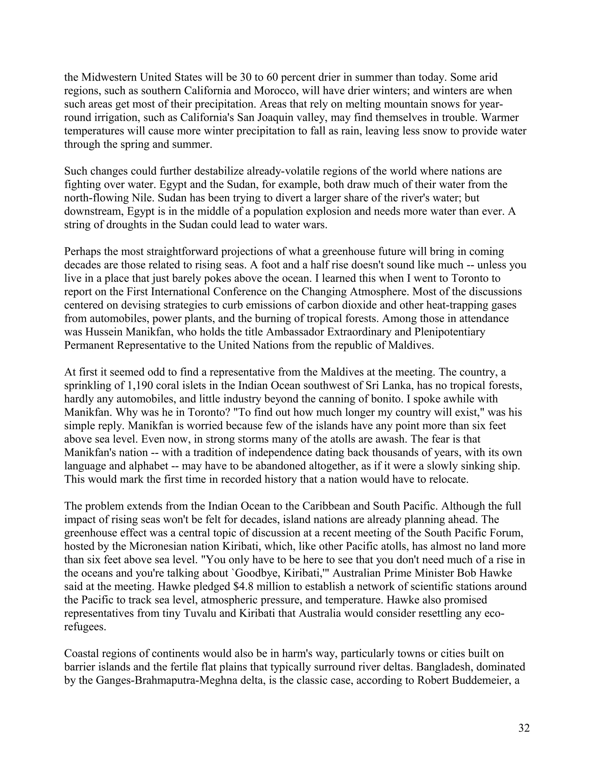 the Midwestern United States will be 30 to 60 percent drier in summer than today. Some arid
regions, such as southern California and Morocco, will have drier winters; and winters are when
such areas get most of their precipitation. Areas that rely on melting mountain snows for year-
round irrigation, such as California's San Joaquin valley, may find themselves in trouble. Warmer
temperatures will cause more winter precipitation to fall as rain, leaving less snow to provide water
through the spring and summer.

Such changes could further destabilize already-volatile regions of the world where nations are
fighting over water. Egypt and the Sudan, for example, both draw much of their water from the
north-flowing Nile. Sudan has been trying to divert a larger share of the river's water; but
downstream, Egypt is in the middle of a population explosion and needs more water than ever. A
string of droughts in the Sudan could lead to water wars.

Perhaps the most straightforward projections of what a greenhouse future will bring in coming
decades are those related to rising seas. A foot and a half rise doesn't sound like much -- unless you
live in a place that just barely pokes above the ocean. I learned this when I went to Toronto to
report on the First International Conference on the Changing Atmosphere. Most of the discussions
centered on devising strategies to curb emissions of carbon dioxide and other heat-trapping gases
from automobiles, power plants, and the burning of tropical forests. Among those in attendance
was Hussein Manikfan, who holds the title Ambassador Extraordinary and Plenipotentiary
Permanent Representative to the United Nations from the republic of Maldives.

At first it seemed odd to find a representative from the Maldives at the meeting. The country, a
sprinkling of 1,190 coral islets in the Indian Ocean southwest of Sri Lanka, has no tropical forests,
hardly any automobiles, and little industry beyond the canning of bonito. I spoke awhile with
Manikfan. Why was he in Toronto? "To find out how much longer my country will exist," was his
simple reply. Manikfan is worried because few of the islands have any point more than six feet
above sea level. Even now, in strong storms many of the atolls are awash. The fear is that
Manikfan's nation -- with a tradition of independence dating back thousands of years, with its own
language and alphabet -- may have to be abandoned altogether, as if it were a slowly sinking ship.
This would mark the first time in recorded history that a nation would have to relocate.

The problem extends from the Indian Ocean to the Caribbean and South Pacific. Although the full
impact of rising seas won't be felt for decades, island nations are already planning ahead. The
greenhouse effect was a central topic of discussion at a recent meeting of the South Pacific Forum,
hosted by the Micronesian nation Kiribati, which, like other Pacific atolls, has almost no land more
than six feet above sea level. "You only have to be here to see that you don't need much of a rise in
the oceans and you're talking about `Goodbye, Kiribati,'" Australian Prime Minister Bob Hawke
said at the meeting. Hawke pledged $4.8 million to establish a network of scientific stations around
the Pacific to track sea level, atmospheric pressure, and temperature. Hawke also promised
representatives from tiny Tuvalu and Kiribati that Australia would consider resettling any eco-
refugees.

Coastal regions of continents would also be in harm's way, particularly towns or cities built on
barrier islands and the fertile flat plains that typically surround river deltas. Bangladesh, dominated
by the Ganges-Brahmaputra-Meghna delta, is the classic case, according to Robert Buddemeier, a



                                                                                                     32
 