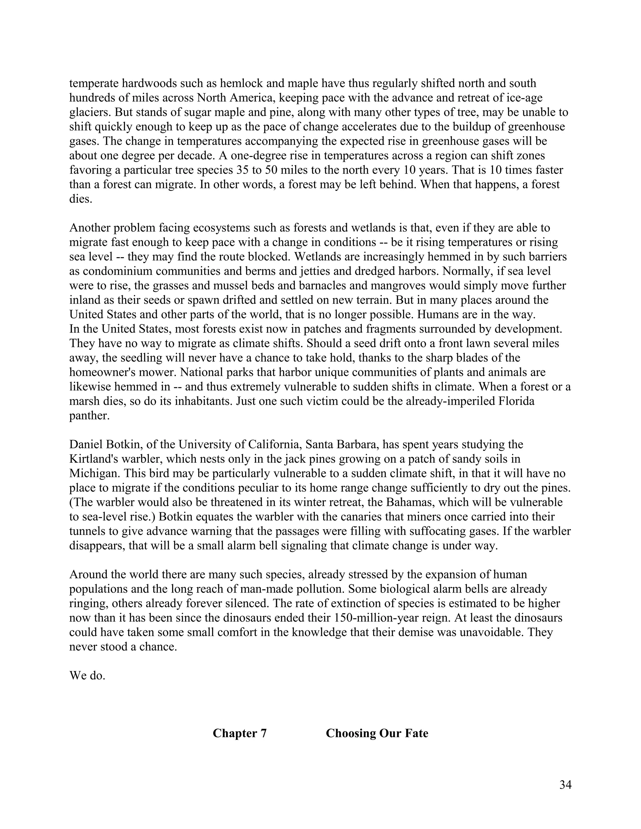 temperate hardwoods such as hemlock and maple have thus regularly shifted north and south
hundreds of miles across North America, keeping pace with the advance and retreat of ice-age
glaciers. But stands of sugar maple and pine, along with many other types of tree, may be unable to
shift quickly enough to keep up as the pace of change accelerates due to the buildup of greenhouse
gases. The change in temperatures accompanying the expected rise in greenhouse gases will be
about one degree per decade. A one-degree rise in temperatures across a region can shift zones
favoring a particular tree species 35 to 50 miles to the north every 10 years. That is 10 times faster
than a forest can migrate. In other words, a forest may be left behind. When that happens, a forest
dies.

Another problem facing ecosystems such as forests and wetlands is that, even if they are able to
migrate fast enough to keep pace with a change in conditions -- be it rising temperatures or rising
sea level -- they may find the route blocked. Wetlands are increasingly hemmed in by such barriers
as condominium communities and berms and jetties and dredged harbors. Normally, if sea level
were to rise, the grasses and mussel beds and barnacles and mangroves would simply move further
inland as their seeds or spawn drifted and settled on new terrain. But in many places around the
United States and other parts of the world, that is no longer possible. Humans are in the way.
In the United States, most forests exist now in patches and fragments surrounded by development.
They have no way to migrate as climate shifts. Should a seed drift onto a front lawn several miles
away, the seedling will never have a chance to take hold, thanks to the sharp blades of the
homeowner's mower. National parks that harbor unique communities of plants and animals are
likewise hemmed in -- and thus extremely vulnerable to sudden shifts in climate. When a forest or a
marsh dies, so do its inhabitants. Just one such victim could be the already-imperiled Florida
panther.

Daniel Botkin, of the University of California, Santa Barbara, has spent years studying the
Kirtland's warbler, which nests only in the jack pines growing on a patch of sandy soils in
Michigan. This bird may be particularly vulnerable to a sudden climate shift, in that it will have no
place to migrate if the conditions peculiar to its home range change sufficiently to dry out the pines.
(The warbler would also be threatened in its winter retreat, the Bahamas, which will be vulnerable
to sea-level rise.) Botkin equates the warbler with the canaries that miners once carried into their
tunnels to give advance warning that the passages were filling with suffocating gases. If the warbler
disappears, that will be a small alarm bell signaling that climate change is under way.

Around the world there are many such species, already stressed by the expansion of human
populations and the long reach of man-made pollution. Some biological alarm bells are already
ringing, others already forever silenced. The rate of extinction of species is estimated to be higher
now than it has been since the dinosaurs ended their 150-million-year reign. At least the dinosaurs
could have taken some small comfort in the knowledge that their demise was unavoidable. They
never stood a chance.

We do.



                             Chapter 7              Choosing Our Fate



                                                                                                    34
 