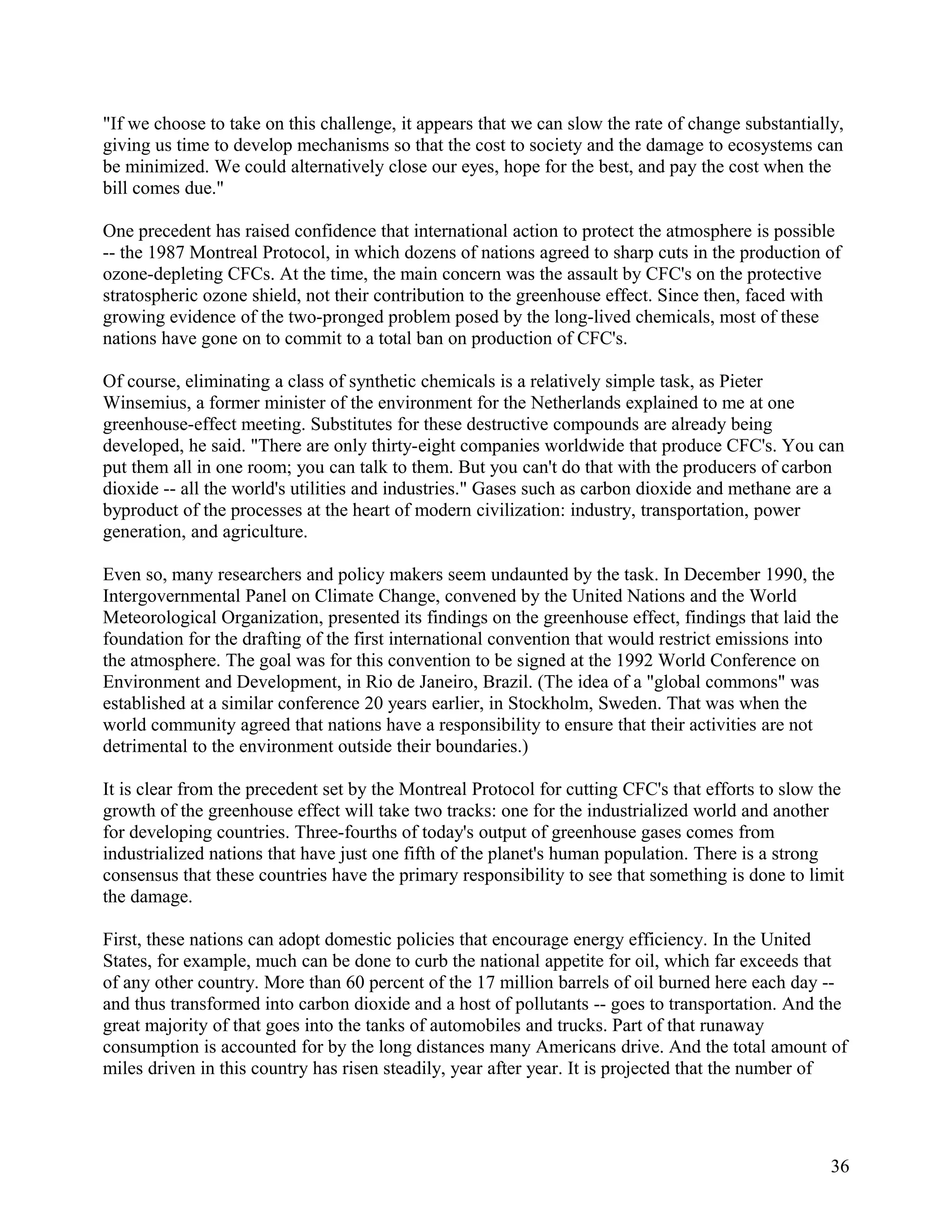 "If we choose to take on this challenge, it appears that we can slow the rate of change substantially,
giving us time to develop mechanisms so that the cost to society and the damage to ecosystems can
be minimized. We could alternatively close our eyes, hope for the best, and pay the cost when the
bill comes due."

One precedent has raised confidence that international action to protect the atmosphere is possible
-- the 1987 Montreal Protocol, in which dozens of nations agreed to sharp cuts in the production of
ozone-depleting CFCs. At the time, the main concern was the assault by CFC's on the protective
stratospheric ozone shield, not their contribution to the greenhouse effect. Since then, faced with
growing evidence of the two-pronged problem posed by the long-lived chemicals, most of these
nations have gone on to commit to a total ban on production of CFC's.

Of course, eliminating a class of synthetic chemicals is a relatively simple task, as Pieter
Winsemius, a former minister of the environment for the Netherlands explained to me at one
greenhouse-effect meeting. Substitutes for these destructive compounds are already being
developed, he said. "There are only thirty-eight companies worldwide that produce CFC's. You can
put them all in one room; you can talk to them. But you can't do that with the producers of carbon
dioxide -- all the world's utilities and industries." Gases such as carbon dioxide and methane are a
byproduct of the processes at the heart of modern civilization: industry, transportation, power
generation, and agriculture.

Even so, many researchers and policy makers seem undaunted by the task. In December 1990, the
Intergovernmental Panel on Climate Change, convened by the United Nations and the World
Meteorological Organization, presented its findings on the greenhouse effect, findings that laid the
foundation for the drafting of the first international convention that would restrict emissions into
the atmosphere. The goal was for this convention to be signed at the 1992 World Conference on
Environment and Development, in Rio de Janeiro, Brazil. (The idea of a "global commons" was
established at a similar conference 20 years earlier, in Stockholm, Sweden. That was when the
world community agreed that nations have a responsibility to ensure that their activities are not
detrimental to the environment outside their boundaries.)

It is clear from the precedent set by the Montreal Protocol for cutting CFC's that efforts to slow the
growth of the greenhouse effect will take two tracks: one for the industrialized world and another
for developing countries. Three-fourths of today's output of greenhouse gases comes from
industrialized nations that have just one fifth of the planet's human population. There is a strong
consensus that these countries have the primary responsibility to see that something is done to limit
the damage.

First, these nations can adopt domestic policies that encourage energy efficiency. In the United
States, for example, much can be done to curb the national appetite for oil, which far exceeds that
of any other country. More than 60 percent of the 17 million barrels of oil burned here each day --
and thus transformed into carbon dioxide and a host of pollutants -- goes to transportation. And the
great majority of that goes into the tanks of automobiles and trucks. Part of that runaway
consumption is accounted for by the long distances many Americans drive. And the total amount of
miles driven in this country has risen steadily, year after year. It is projected that the number of




                                                                                                    36
 