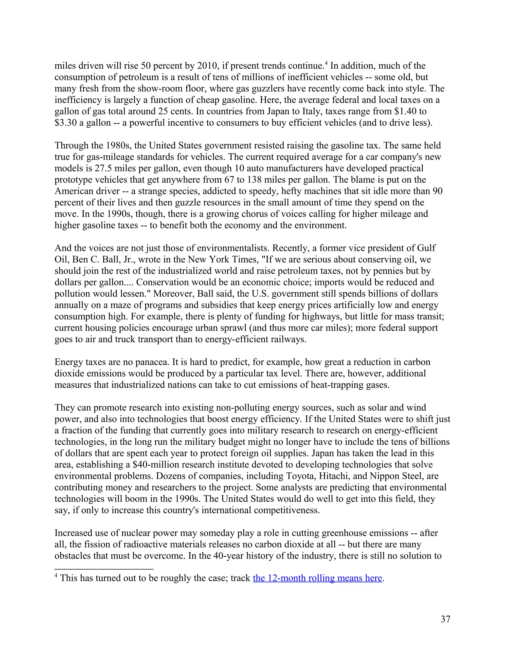 miles driven will rise 50 percent by 2010, if present trends continue.4 In addition, much of the
consumption of petroleum is a result of tens of millions of inefficient vehicles -- some old, but
many fresh from the show-room floor, where gas guzzlers have recently come back into style. The
inefficiency is largely a function of cheap gasoline. Here, the average federal and local taxes on a
gallon of gas total around 25 cents. In countries from Japan to Italy, taxes range from $1.40 to
$3.30 a gallon -- a powerful incentive to consumers to buy efficient vehicles (and to drive less).

Through the 1980s, the United States government resisted raising the gasoline tax. The same held
true for gas-mileage standards for vehicles. The current required average for a car company's new
models is 27.5 miles per gallon, even though 10 auto manufacturers have developed practical
prototype vehicles that get anywhere from 67 to 138 miles per gallon. The blame is put on the
American driver -- a strange species, addicted to speedy, hefty machines that sit idle more than 90
percent of their lives and then guzzle resources in the small amount of time they spend on the
move. In the 1990s, though, there is a growing chorus of voices calling for higher mileage and
higher gasoline taxes -- to benefit both the economy and the environment.

And the voices are not just those of environmentalists. Recently, a former vice president of Gulf
Oil, Ben C. Ball, Jr., wrote in the New York Times, "If we are serious about conserving oil, we
should join the rest of the industrialized world and raise petroleum taxes, not by pennies but by
dollars per gallon.... Conservation would be an economic choice; imports would be reduced and
pollution would lessen." Moreover, Ball said, the U.S. government still spends billions of dollars
annually on a maze of programs and subsidies that keep energy prices artificially low and energy
consumption high. For example, there is plenty of funding for highways, but little for mass transit;
current housing policies encourage urban sprawl (and thus more car miles); more federal support
goes to air and truck transport than to energy-efficient railways.

Energy taxes are no panacea. It is hard to predict, for example, how great a reduction in carbon
dioxide emissions would be produced by a particular tax level. There are, however, additional
measures that industrialized nations can take to cut emissions of heat-trapping gases.

They can promote research into existing non-polluting energy sources, such as solar and wind
power, and also into technologies that boost energy efficiency. If the United States were to shift just
a fraction of the funding that currently goes into military research to research on energy-efficient
technologies, in the long run the military budget might no longer have to include the tens of billions
of dollars that are spent each year to protect foreign oil supplies. Japan has taken the lead in this
area, establishing a $40-million research institute devoted to developing technologies that solve
environmental problems. Dozens of companies, including Toyota, Hitachi, and Nippon Steel, are
contributing money and researchers to the project. Some analysts are predicting that environmental
technologies will boom in the 1990s. The United States would do well to get into this field, they
say, if only to increase this country's international competitiveness.

Increased use of nuclear power may someday play a role in cutting greenhouse emissions -- after
all, the fission of radioactive materials releases no carbon dioxide at all -- but there are many
obstacles that must be overcome. In the 40-year history of the industry, there is still no solution to
4
    This has turned out to be roughly the case; track the 12-month rolling means here.



                                                                                                     37
 