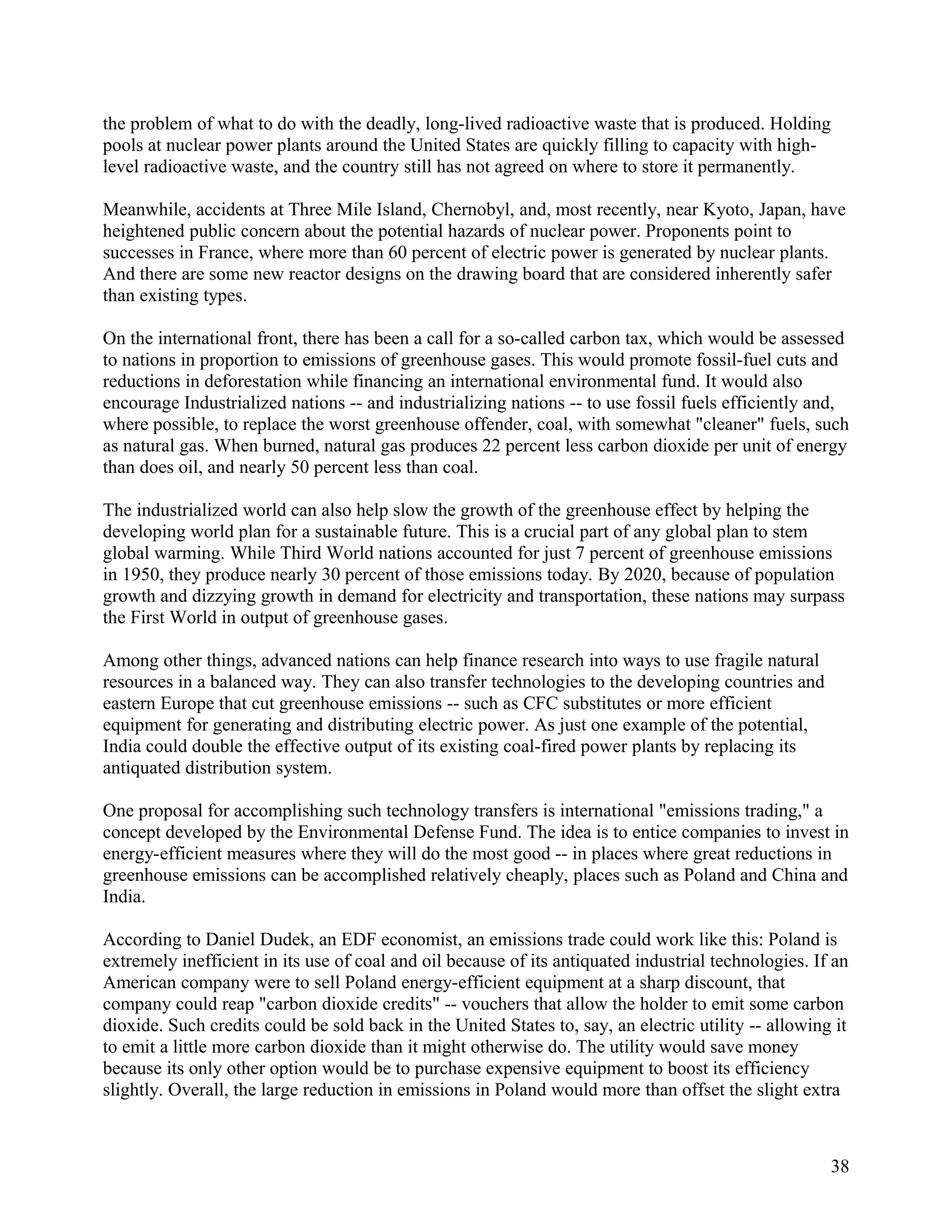 the problem of what to do with the deadly, long-lived radioactive waste that is produced. Holding
pools at nuclear power plants around the United States are quickly filling to capacity with high-
level radioactive waste, and the country still has not agreed on where to store it permanently.

Meanwhile, accidents at Three Mile Island, Chernobyl, and, most recently, near Kyoto, Japan, have
heightened public concern about the potential hazards of nuclear power. Proponents point to
successes in France, where more than 60 percent of electric power is generated by nuclear plants.
And there are some new reactor designs on the drawing board that are considered inherently safer
than existing types.

On the international front, there has been a call for a so-called carbon tax, which would be assessed
to nations in proportion to emissions of greenhouse gases. This would promote fossil-fuel cuts and
reductions in deforestation while financing an international environmental fund. It would also
encourage Industrialized nations -- and industrializing nations -- to use fossil fuels efficiently and,
where possible, to replace the worst greenhouse offender, coal, with somewhat "cleaner" fuels, such
as natural gas. When burned, natural gas produces 22 percent less carbon dioxide per unit of energy
than does oil, and nearly 50 percent less than coal.

The industrialized world can also help slow the growth of the greenhouse effect by helping the
developing world plan for a sustainable future. This is a crucial part of any global plan to stem
global warming. While Third World nations accounted for just 7 percent of greenhouse emissions
in 1950, they produce nearly 30 percent of those emissions today. By 2020, because of population
growth and dizzying growth in demand for electricity and transportation, these nations may surpass
the First World in output of greenhouse gases.

Among other things, advanced nations can help finance research into ways to use fragile natural
resources in a balanced way. They can also transfer technologies to the developing countries and
eastern Europe that cut greenhouse emissions -- such as CFC substitutes or more efficient
equipment for generating and distributing electric power. As just one example of the potential,
India could double the effective output of its existing coal-fired power plants by replacing its
antiquated distribution system.

One proposal for accomplishing such technology transfers is international "emissions trading," a
concept developed by the Environmental Defense Fund. The idea is to entice companies to invest in
energy-efficient measures where they will do the most good -- in places where great reductions in
greenhouse emissions can be accomplished relatively cheaply, places such as Poland and China and
India.

According to Daniel Dudek, an EDF economist, an emissions trade could work like this: Poland is
extremely inefficient in its use of coal and oil because of its antiquated industrial technologies. If an
American company were to sell Poland energy-efficient equipment at a sharp discount, that
company could reap "carbon dioxide credits" -- vouchers that allow the holder to emit some carbon
dioxide. Such credits could be sold back in the United States to, say, an electric utility -- allowing it
to emit a little more carbon dioxide than it might otherwise do. The utility would save money
because its only other option would be to purchase expensive equipment to boost its efficiency
slightly. Overall, the large reduction in emissions in Poland would more than offset the slight extra



                                                                                                      38
 