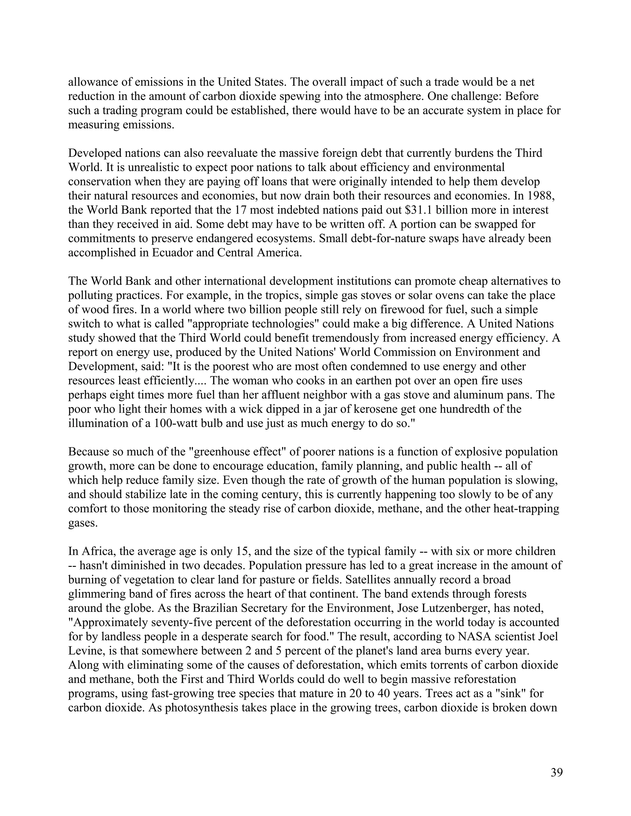 allowance of emissions in the United States. The overall impact of such a trade would be a net
reduction in the amount of carbon dioxide spewing into the atmosphere. One challenge: Before
such a trading program could be established, there would have to be an accurate system in place for
measuring emissions.

Developed nations can also reevaluate the massive foreign debt that currently burdens the Third
World. It is unrealistic to expect poor nations to talk about efficiency and environmental
conservation when they are paying off loans that were originally intended to help them develop
their natural resources and economies, but now drain both their resources and economies. In 1988,
the World Bank reported that the 17 most indebted nations paid out $31.1 billion more in interest
than they received in aid. Some debt may have to be written off. A portion can be swapped for
commitments to preserve endangered ecosystems. Small debt-for-nature swaps have already been
accomplished in Ecuador and Central America.

The World Bank and other international development institutions can promote cheap alternatives to
polluting practices. For example, in the tropics, simple gas stoves or solar ovens can take the place
of wood fires. In a world where two billion people still rely on firewood for fuel, such a simple
switch to what is called "appropriate technologies" could make a big difference. A United Nations
study showed that the Third World could benefit tremendously from increased energy efficiency. A
report on energy use, produced by the United Nations' World Commission on Environment and
Development, said: "It is the poorest who are most often condemned to use energy and other
resources least efficiently.... The woman who cooks in an earthen pot over an open fire uses
perhaps eight times more fuel than her affluent neighbor with a gas stove and aluminum pans. The
poor who light their homes with a wick dipped in a jar of kerosene get one hundredth of the
illumination of a 100-watt bulb and use just as much energy to do so."

Because so much of the "greenhouse effect" of poorer nations is a function of explosive population
growth, more can be done to encourage education, family planning, and public health -- all of
which help reduce family size. Even though the rate of growth of the human population is slowing,
and should stabilize late in the coming century, this is currently happening too slowly to be of any
comfort to those monitoring the steady rise of carbon dioxide, methane, and the other heat-trapping
gases.

In Africa, the average age is only 15, and the size of the typical family -- with six or more children
-- hasn't diminished in two decades. Population pressure has led to a great increase in the amount of
burning of vegetation to clear land for pasture or fields. Satellites annually record a broad
glimmering band of fires across the heart of that continent. The band extends through forests
around the globe. As the Brazilian Secretary for the Environment, Jose Lutzenberger, has noted,
"Approximately seventy-five percent of the deforestation occurring in the world today is accounted
for by landless people in a desperate search for food." The result, according to NASA scientist Joel
Levine, is that somewhere between 2 and 5 percent of the planet's land area burns every year.
Along with eliminating some of the causes of deforestation, which emits torrents of carbon dioxide
and methane, both the First and Third Worlds could do well to begin massive reforestation
programs, using fast-growing tree species that mature in 20 to 40 years. Trees act as a "sink" for
carbon dioxide. As photosynthesis takes place in the growing trees, carbon dioxide is broken down




                                                                                                   39
 