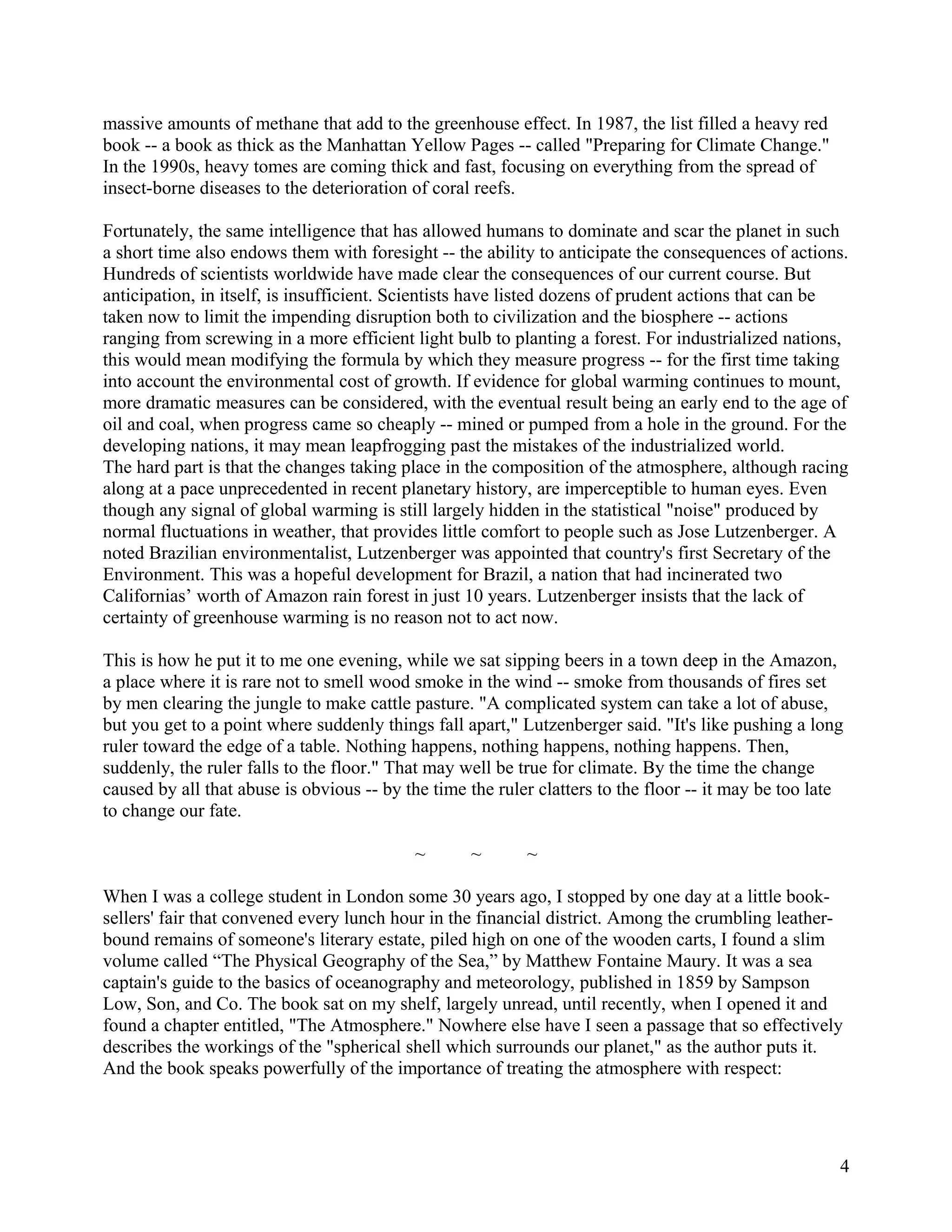 massive amounts of methane that add to the greenhouse effect. In 1987, the list filled a heavy red
book -- a book as thick as the Manhattan Yellow Pages -- called "Preparing for Climate Change."
In the 1990s, heavy tomes are coming thick and fast, focusing on everything from the spread of
insect-borne diseases to the deterioration of coral reefs.

Fortunately, the same intelligence that has allowed humans to dominate and scar the planet in such
a short time also endows them with foresight -- the ability to anticipate the consequences of actions.
Hundreds of scientists worldwide have made clear the consequences of our current course. But
anticipation, in itself, is insufficient. Scientists have listed dozens of prudent actions that can be
taken now to limit the impending disruption both to civilization and the biosphere -- actions
ranging from screwing in a more efficient light bulb to planting a forest. For industrialized nations,
this would mean modifying the formula by which they measure progress -- for the first time taking
into account the environmental cost of growth. If evidence for global warming continues to mount,
more dramatic measures can be considered, with the eventual result being an early end to the age of
oil and coal, when progress came so cheaply -- mined or pumped from a hole in the ground. For the
developing nations, it may mean leapfrogging past the mistakes of the industrialized world.
The hard part is that the changes taking place in the composition of the atmosphere, although racing
along at a pace unprecedented in recent planetary history, are imperceptible to human eyes. Even
though any signal of global warming is still largely hidden in the statistical "noise" produced by
normal fluctuations in weather, that provides little comfort to people such as Jose Lutzenberger. A
noted Brazilian environmentalist, Lutzenberger was appointed that country's first Secretary of the
Environment. This was a hopeful development for Brazil, a nation that had incinerated two
Californias’ worth of Amazon rain forest in just 10 years. Lutzenberger insists that the lack of
certainty of greenhouse warming is no reason not to act now.

This is how he put it to me one evening, while we sat sipping beers in a town deep in the Amazon,
a place where it is rare not to smell wood smoke in the wind -- smoke from thousands of fires set
by men clearing the jungle to make cattle pasture. "A complicated system can take a lot of abuse,
but you get to a point where suddenly things fall apart," Lutzenberger said. "It's like pushing a long
ruler toward the edge of a table. Nothing happens, nothing happens, nothing happens. Then,
suddenly, the ruler falls to the floor." That may well be true for climate. By the time the change
caused by all that abuse is obvious -- by the time the ruler clatters to the floor -- it may be too late
to change our fate.

                                           ~       ~       ~

When I was a college student in London some 30 years ago, I stopped by one day at a little book-
sellers' fair that convened every lunch hour in the financial district. Among the crumbling leather-
bound remains of someone's literary estate, piled high on one of the wooden carts, I found a slim
volume called “The Physical Geography of the Sea,” by Matthew Fontaine Maury. It was a sea
captain's guide to the basics of oceanography and meteorology, published in 1859 by Sampson
Low, Son, and Co. The book sat on my shelf, largely unread, until recently, when I opened it and
found a chapter entitled, "The Atmosphere." Nowhere else have I seen a passage that so effectively
describes the workings of the "spherical shell which surrounds our planet," as the author puts it.
And the book speaks powerfully of the importance of treating the atmosphere with respect:




                                                                                                       4
 