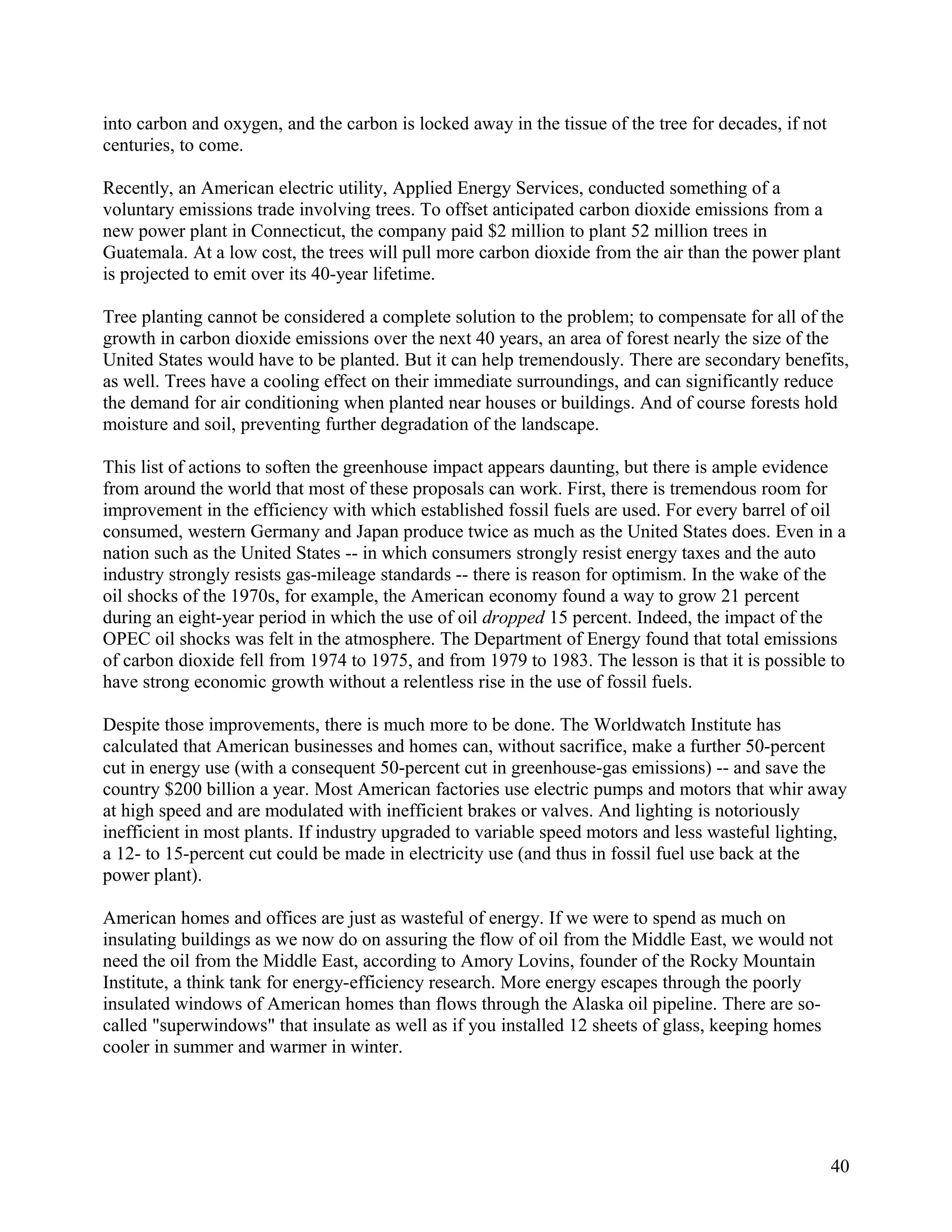 into carbon and oxygen, and the carbon is locked away in the tissue of the tree for decades, if not
centuries, to come.

Recently, an American electric utility, Applied Energy Services, conducted something of a
voluntary emissions trade involving trees. To offset anticipated carbon dioxide emissions from a
new power plant in Connecticut, the company paid $2 million to plant 52 million trees in
Guatemala. At a low cost, the trees will pull more carbon dioxide from the air than the power plant
is projected to emit over its 40-year lifetime.

Tree planting cannot be considered a complete solution to the problem; to compensate for all of the
growth in carbon dioxide emissions over the next 40 years, an area of forest nearly the size of the
United States would have to be planted. But it can help tremendously. There are secondary benefits,
as well. Trees have a cooling effect on their immediate surroundings, and can significantly reduce
the demand for air conditioning when planted near houses or buildings. And of course forests hold
moisture and soil, preventing further degradation of the landscape.

This list of actions to soften the greenhouse impact appears daunting, but there is ample evidence
from around the world that most of these proposals can work. First, there is tremendous room for
improvement in the efficiency with which established fossil fuels are used. For every barrel of oil
consumed, western Germany and Japan produce twice as much as the United States does. Even in a
nation such as the United States -- in which consumers strongly resist energy taxes and the auto
industry strongly resists gas-mileage standards -- there is reason for optimism. In the wake of the
oil shocks of the 1970s, for example, the American economy found a way to grow 21 percent
during an eight-year period in which the use of oil dropped 15 percent. Indeed, the impact of the
OPEC oil shocks was felt in the atmosphere. The Department of Energy found that total emissions
of carbon dioxide fell from 1974 to 1975, and from 1979 to 1983. The lesson is that it is possible to
have strong economic growth without a relentless rise in the use of fossil fuels.

Despite those improvements, there is much more to be done. The Worldwatch Institute has
calculated that American businesses and homes can, without sacrifice, make a further 50-percent
cut in energy use (with a consequent 50-percent cut in greenhouse-gas emissions) -- and save the
country $200 billion a year. Most American factories use electric pumps and motors that whir away
at high speed and are modulated with inefficient brakes or valves. And lighting is notoriously
inefficient in most plants. If industry upgraded to variable speed motors and less wasteful lighting,
a 12- to 15-percent cut could be made in electricity use (and thus in fossil fuel use back at the
power plant).

American homes and offices are just as wasteful of energy. If we were to spend as much on
insulating buildings as we now do on assuring the flow of oil from the Middle East, we would not
need the oil from the Middle East, according to Amory Lovins, founder of the Rocky Mountain
Institute, a think tank for energy-efficiency research. More energy escapes through the poorly
insulated windows of American homes than flows through the Alaska oil pipeline. There are so-
called "superwindows" that insulate as well as if you installed 12 sheets of glass, keeping homes
cooler in summer and warmer in winter.




                                                                                                      40
 