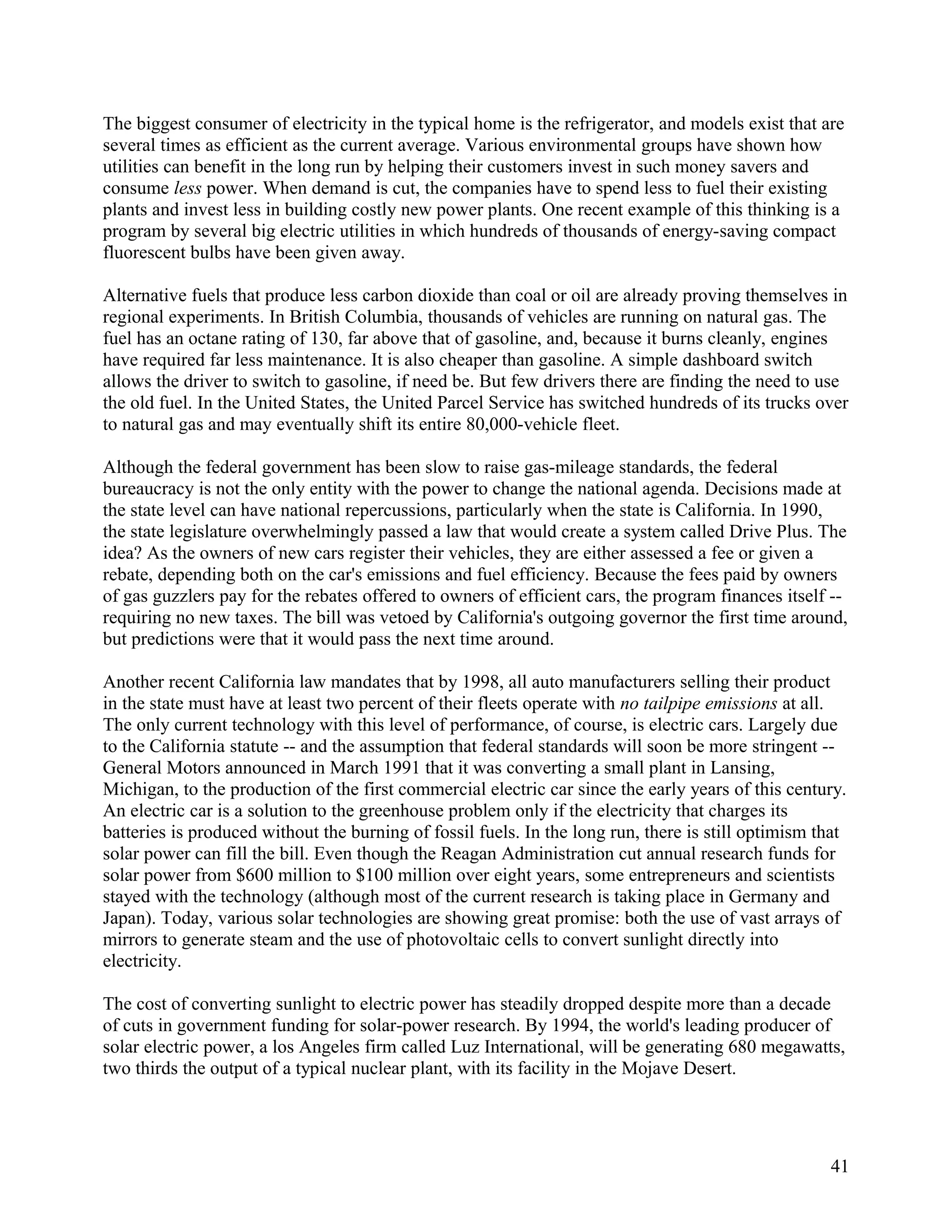 The biggest consumer of electricity in the typical home is the refrigerator, and models exist that are
several times as efficient as the current average. Various environmental groups have shown how
utilities can benefit in the long run by helping their customers invest in such money savers and
consume less power. When demand is cut, the companies have to spend less to fuel their existing
plants and invest less in building costly new power plants. One recent example of this thinking is a
program by several big electric utilities in which hundreds of thousands of energy-saving compact
fluorescent bulbs have been given away.

Alternative fuels that produce less carbon dioxide than coal or oil are already proving themselves in
regional experiments. In British Columbia, thousands of vehicles are running on natural gas. The
fuel has an octane rating of 130, far above that of gasoline, and, because it burns cleanly, engines
have required far less maintenance. It is also cheaper than gasoline. A simple dashboard switch
allows the driver to switch to gasoline, if need be. But few drivers there are finding the need to use
the old fuel. In the United States, the United Parcel Service has switched hundreds of its trucks over
to natural gas and may eventually shift its entire 80,000-vehicle fleet.

Although the federal government has been slow to raise gas-mileage standards, the federal
bureaucracy is not the only entity with the power to change the national agenda. Decisions made at
the state level can have national repercussions, particularly when the state is California. In 1990,
the state legislature overwhelmingly passed a law that would create a system called Drive Plus. The
idea? As the owners of new cars register their vehicles, they are either assessed a fee or given a
rebate, depending both on the car's emissions and fuel efficiency. Because the fees paid by owners
of gas guzzlers pay for the rebates offered to owners of efficient cars, the program finances itself --
requiring no new taxes. The bill was vetoed by California's outgoing governor the first time around,
but predictions were that it would pass the next time around.

Another recent California law mandates that by 1998, all auto manufacturers selling their product
in the state must have at least two percent of their fleets operate with no tailpipe emissions at all.
The only current technology with this level of performance, of course, is electric cars. Largely due
to the California statute -- and the assumption that federal standards will soon be more stringent --
General Motors announced in March 1991 that it was converting a small plant in Lansing,
Michigan, to the production of the first commercial electric car since the early years of this century.
An electric car is a solution to the greenhouse problem only if the electricity that charges its
batteries is produced without the burning of fossil fuels. In the long run, there is still optimism that
solar power can fill the bill. Even though the Reagan Administration cut annual research funds for
solar power from $600 million to $100 million over eight years, some entrepreneurs and scientists
stayed with the technology (although most of the current research is taking place in Germany and
Japan). Today, various solar technologies are showing great promise: both the use of vast arrays of
mirrors to generate steam and the use of photovoltaic cells to convert sunlight directly into
electricity.

The cost of converting sunlight to electric power has steadily dropped despite more than a decade
of cuts in government funding for solar-power research. By 1994, the world's leading producer of
solar electric power, a los Angeles firm called Luz International, will be generating 680 megawatts,
two thirds the output of a typical nuclear plant, with its facility in the Mojave Desert.




                                                                                                     41
 