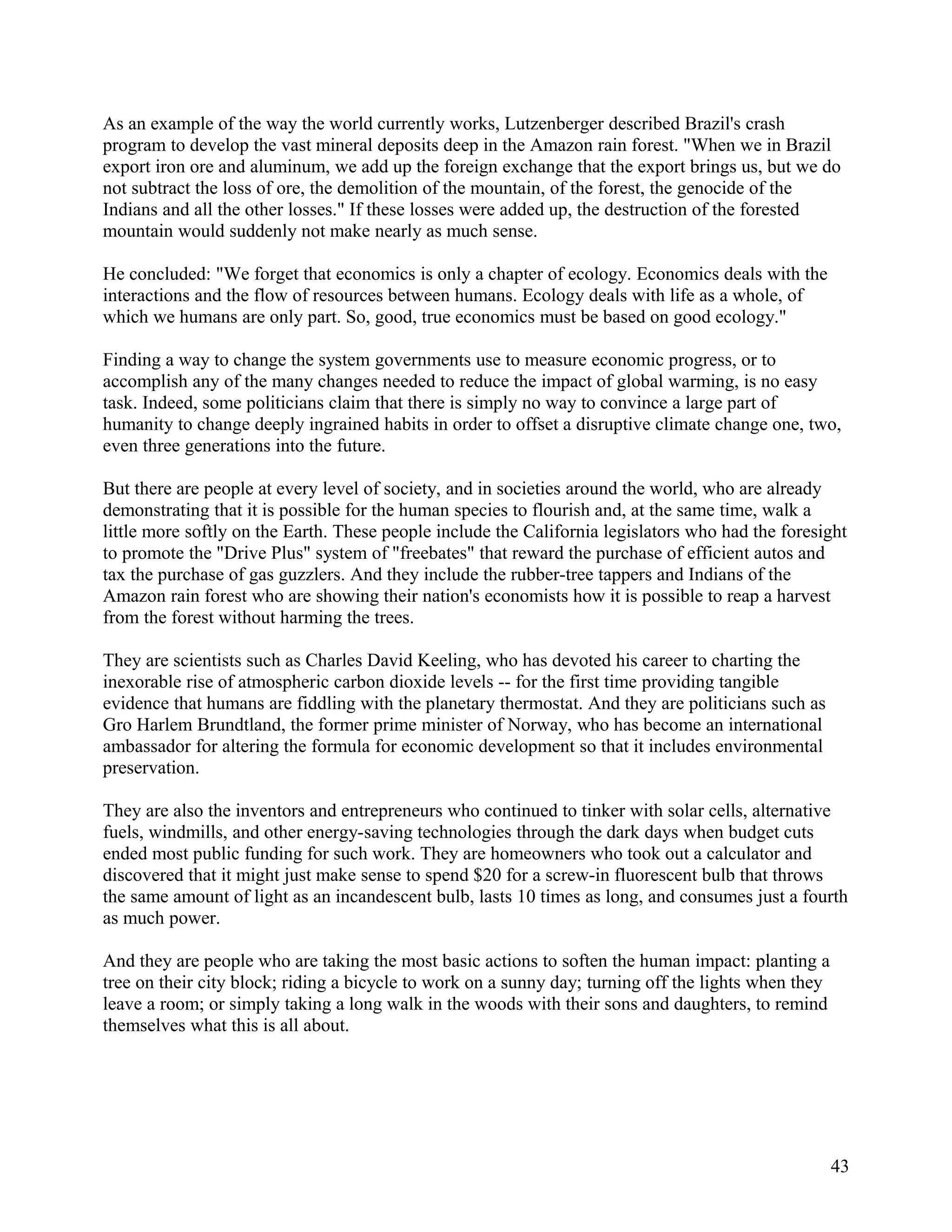 As an example of the way the world currently works, Lutzenberger described Brazil's crash
program to develop the vast mineral deposits deep in the Amazon rain forest. "When we in Brazil
export iron ore and aluminum, we add up the foreign exchange that the export brings us, but we do
not subtract the loss of ore, the demolition of the mountain, of the forest, the genocide of the
Indians and all the other losses." If these losses were added up, the destruction of the forested
mountain would suddenly not make nearly as much sense.

He concluded: "We forget that economics is only a chapter of ecology. Economics deals with the
interactions and the flow of resources between humans. Ecology deals with life as a whole, of
which we humans are only part. So, good, true economics must be based on good ecology."

Finding a way to change the system governments use to measure economic progress, or to
accomplish any of the many changes needed to reduce the impact of global warming, is no easy
task. Indeed, some politicians claim that there is simply no way to convince a large part of
humanity to change deeply ingrained habits in order to offset a disruptive climate change one, two,
even three generations into the future.

But there are people at every level of society, and in societies around the world, who are already
demonstrating that it is possible for the human species to flourish and, at the same time, walk a
little more softly on the Earth. These people include the California legislators who had the foresight
to promote the "Drive Plus" system of "freebates" that reward the purchase of efficient autos and
tax the purchase of gas guzzlers. And they include the rubber-tree tappers and Indians of the
Amazon rain forest who are showing their nation's economists how it is possible to reap a harvest
from the forest without harming the trees.

They are scientists such as Charles David Keeling, who has devoted his career to charting the
inexorable rise of atmospheric carbon dioxide levels -- for the first time providing tangible
evidence that humans are fiddling with the planetary thermostat. And they are politicians such as
Gro Harlem Brundtland, the former prime minister of Norway, who has become an international
ambassador for altering the formula for economic development so that it includes environmental
preservation.

They are also the inventors and entrepreneurs who continued to tinker with solar cells, alternative
fuels, windmills, and other energy-saving technologies through the dark days when budget cuts
ended most public funding for such work. They are homeowners who took out a calculator and
discovered that it might just make sense to spend $20 for a screw-in fluorescent bulb that throws
the same amount of light as an incandescent bulb, lasts 10 times as long, and consumes just a fourth
as much power.

And they are people who are taking the most basic actions to soften the human impact: planting a
tree on their city block; riding a bicycle to work on a sunny day; turning off the lights when they
leave a room; or simply taking a long walk in the woods with their sons and daughters, to remind
themselves what this is all about.




                                                                                                      43
 