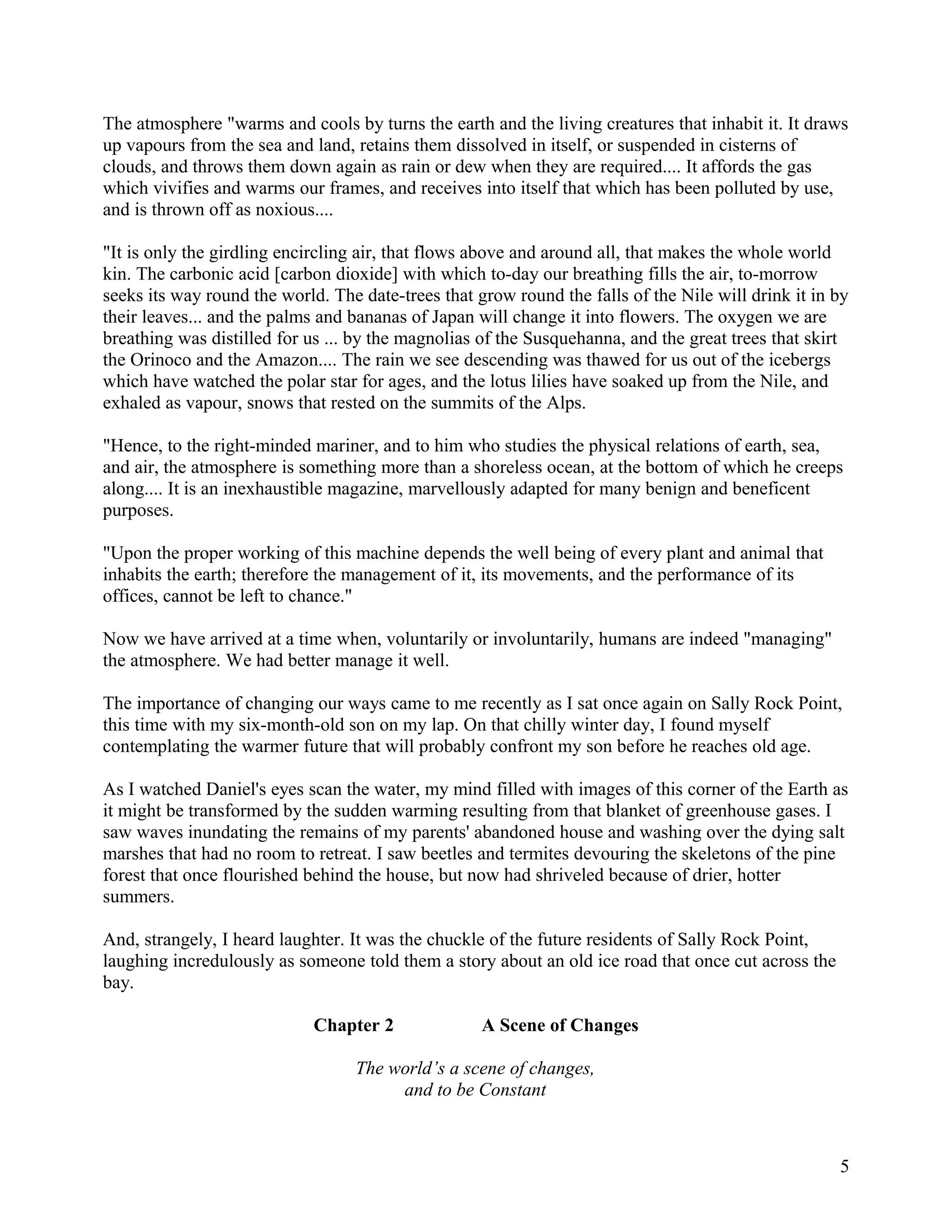 The atmosphere "warms and cools by turns the earth and the living creatures that inhabit it. It draws
up vapours from the sea and land, retains them dissolved in itself, or suspended in cisterns of
clouds, and throws them down again as rain or dew when they are required.... It affords the gas
which vivifies and warms our frames, and receives into itself that which has been polluted by use,
and is thrown off as noxious....

"It is only the girdling encircling air, that flows above and around all, that makes the whole world
kin. The carbonic acid [carbon dioxide] with which to-day our breathing fills the air, to-morrow
seeks its way round the world. The date-trees that grow round the falls of the Nile will drink it in by
their leaves... and the palms and bananas of Japan will change it into flowers. The oxygen we are
breathing was distilled for us ... by the magnolias of the Susquehanna, and the great trees that skirt
the Orinoco and the Amazon.... The rain we see descending was thawed for us out of the icebergs
which have watched the polar star for ages, and the lotus lilies have soaked up from the Nile, and
exhaled as vapour, snows that rested on the summits of the Alps.

"Hence, to the right-minded mariner, and to him who studies the physical relations of earth, sea,
and air, the atmosphere is something more than a shoreless ocean, at the bottom of which he creeps
along.... It is an inexhaustible magazine, marvellously adapted for many benign and beneficent
purposes.

"Upon the proper working of this machine depends the well being of every plant and animal that
inhabits the earth; therefore the management of it, its movements, and the performance of its
offices, cannot be left to chance."

Now we have arrived at a time when, voluntarily or involuntarily, humans are indeed "managing"
the atmosphere. We had better manage it well.

The importance of changing our ways came to me recently as I sat once again on Sally Rock Point,
this time with my six-month-old son on my lap. On that chilly winter day, I found myself
contemplating the warmer future that will probably confront my son before he reaches old age.

As I watched Daniel's eyes scan the water, my mind filled with images of this corner of the Earth as
it might be transformed by the sudden warming resulting from that blanket of greenhouse gases. I
saw waves inundating the remains of my parents' abandoned house and washing over the dying salt
marshes that had no room to retreat. I saw beetles and termites devouring the skeletons of the pine
forest that once flourished behind the house, but now had shriveled because of drier, hotter
summers.

And, strangely, I heard laughter. It was the chuckle of the future residents of Sally Rock Point,
laughing incredulously as someone told them a story about an old ice road that once cut across the
bay.

                             Chapter 2              A Scene of Changes

                                  The world’s a scene of changes,
                                       and to be Constant



                                                                                                     5
 