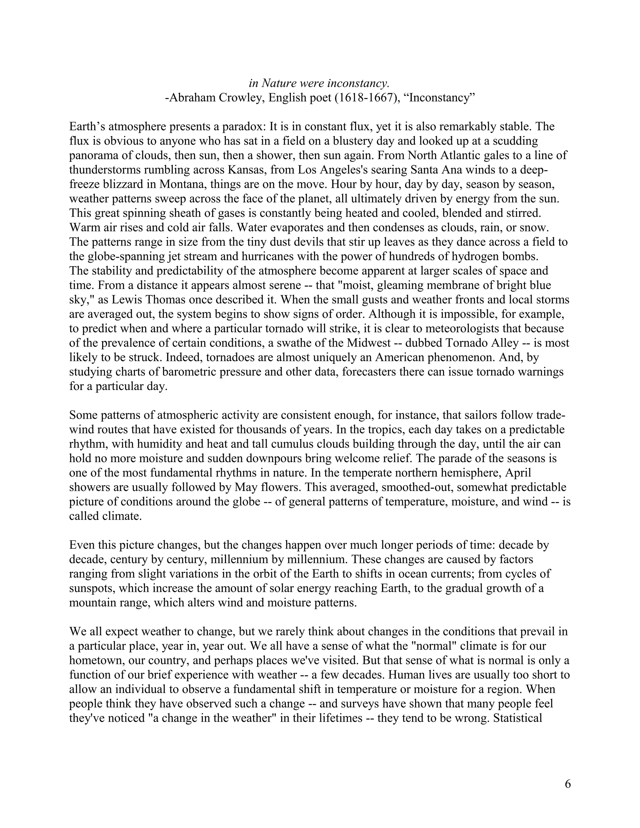 in Nature were inconstancy.
                   -Abraham Crowley, English poet (1618-1667), “Inconstancy”

Earth’s atmosphere presents a paradox: It is in constant flux, yet it is also remarkably stable. The
flux is obvious to anyone who has sat in a field on a blustery day and looked up at a scudding
panorama of clouds, then sun, then a shower, then sun again. From North Atlantic gales to a line of
thunderstorms rumbling across Kansas, from Los Angeles's searing Santa Ana winds to a deep-
freeze blizzard in Montana, things are on the move. Hour by hour, day by day, season by season,
weather patterns sweep across the face of the planet, all ultimately driven by energy from the sun.
This great spinning sheath of gases is constantly being heated and cooled, blended and stirred.
Warm air rises and cold air falls. Water evaporates and then condenses as clouds, rain, or snow.
The patterns range in size from the tiny dust devils that stir up leaves as they dance across a field to
the globe-spanning jet stream and hurricanes with the power of hundreds of hydrogen bombs.
The stability and predictability of the atmosphere become apparent at larger scales of space and
time. From a distance it appears almost serene -- that "moist, gleaming membrane of bright blue
sky," as Lewis Thomas once described it. When the small gusts and weather fronts and local storms
are averaged out, the system begins to show signs of order. Although it is impossible, for example,
to predict when and where a particular tornado will strike, it is clear to meteorologists that because
of the prevalence of certain conditions, a swathe of the Midwest -- dubbed Tornado Alley -- is most
likely to be struck. Indeed, tornadoes are almost uniquely an American phenomenon. And, by
studying charts of barometric pressure and other data, forecasters there can issue tornado warnings
for a particular day.

Some patterns of atmospheric activity are consistent enough, for instance, that sailors follow trade-
wind routes that have existed for thousands of years. In the tropics, each day takes on a predictable
rhythm, with humidity and heat and tall cumulus clouds building through the day, until the air can
hold no more moisture and sudden downpours bring welcome relief. The parade of the seasons is
one of the most fundamental rhythms in nature. In the temperate northern hemisphere, April
showers are usually followed by May flowers. This averaged, smoothed-out, somewhat predictable
picture of conditions around the globe -- of general patterns of temperature, moisture, and wind -- is
called climate.

Even this picture changes, but the changes happen over much longer periods of time: decade by
decade, century by century, millennium by millennium. These changes are caused by factors
ranging from slight variations in the orbit of the Earth to shifts in ocean currents; from cycles of
sunspots, which increase the amount of solar energy reaching Earth, to the gradual growth of a
mountain range, which alters wind and moisture patterns.

We all expect weather to change, but we rarely think about changes in the conditions that prevail in
a particular place, year in, year out. We all have a sense of what the "normal" climate is for our
hometown, our country, and perhaps places we've visited. But that sense of what is normal is only a
function of our brief experience with weather -- a few decades. Human lives are usually too short to
allow an individual to observe a fundamental shift in temperature or moisture for a region. When
people think they have observed such a change -- and surveys have shown that many people feel
they've noticed "a change in the weather" in their lifetimes -- they tend to be wrong. Statistical




                                                                                                       6
 
