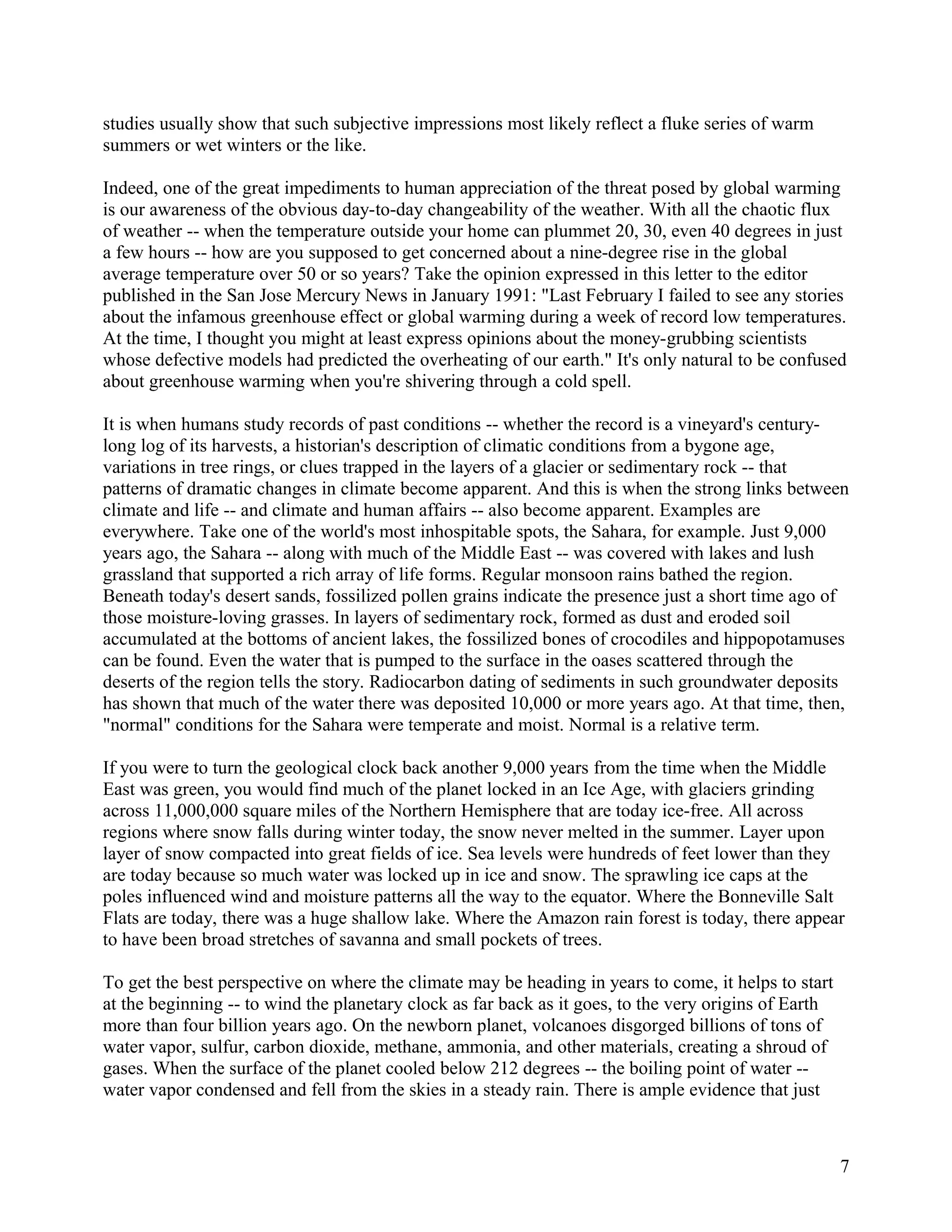 studies usually show that such subjective impressions most likely reflect a fluke series of warm
summers or wet winters or the like.

Indeed, one of the great impediments to human appreciation of the threat posed by global warming
is our awareness of the obvious day-to-day changeability of the weather. With all the chaotic flux
of weather -- when the temperature outside your home can plummet 20, 30, even 40 degrees in just
a few hours -- how are you supposed to get concerned about a nine-degree rise in the global
average temperature over 50 or so years? Take the opinion expressed in this letter to the editor
published in the San Jose Mercury News in January 1991: "Last February I failed to see any stories
about the infamous greenhouse effect or global warming during a week of record low temperatures.
At the time, I thought you might at least express opinions about the money-grubbing scientists
whose defective models had predicted the overheating of our earth." It's only natural to be confused
about greenhouse warming when you're shivering through a cold spell.

It is when humans study records of past conditions -- whether the record is a vineyard's century-
long log of its harvests, a historian's description of climatic conditions from a bygone age,
variations in tree rings, or clues trapped in the layers of a glacier or sedimentary rock -- that
patterns of dramatic changes in climate become apparent. And this is when the strong links between
climate and life -- and climate and human affairs -- also become apparent. Examples are
everywhere. Take one of the world's most inhospitable spots, the Sahara, for example. Just 9,000
years ago, the Sahara -- along with much of the Middle East -- was covered with lakes and lush
grassland that supported a rich array of life forms. Regular monsoon rains bathed the region.
Beneath today's desert sands, fossilized pollen grains indicate the presence just a short time ago of
those moisture-loving grasses. In layers of sedimentary rock, formed as dust and eroded soil
accumulated at the bottoms of ancient lakes, the fossilized bones of crocodiles and hippopotamuses
can be found. Even the water that is pumped to the surface in the oases scattered through the
deserts of the region tells the story. Radiocarbon dating of sediments in such groundwater deposits
has shown that much of the water there was deposited 10,000 or more years ago. At that time, then,
"normal" conditions for the Sahara were temperate and moist. Normal is a relative term.

If you were to turn the geological clock back another 9,000 years from the time when the Middle
East was green, you would find much of the planet locked in an Ice Age, with glaciers grinding
across 11,000,000 square miles of the Northern Hemisphere that are today ice-free. All across
regions where snow falls during winter today, the snow never melted in the summer. Layer upon
layer of snow compacted into great fields of ice. Sea levels were hundreds of feet lower than they
are today because so much water was locked up in ice and snow. The sprawling ice caps at the
poles influenced wind and moisture patterns all the way to the equator. Where the Bonneville Salt
Flats are today, there was a huge shallow lake. Where the Amazon rain forest is today, there appear
to have been broad stretches of savanna and small pockets of trees.

To get the best perspective on where the climate may be heading in years to come, it helps to start
at the beginning -- to wind the planetary clock as far back as it goes, to the very origins of Earth
more than four billion years ago. On the newborn planet, volcanoes disgorged billions of tons of
water vapor, sulfur, carbon dioxide, methane, ammonia, and other materials, creating a shroud of
gases. When the surface of the planet cooled below 212 degrees -- the boiling point of water --
water vapor condensed and fell from the skies in a steady rain. There is ample evidence that just



                                                                                                       7
 