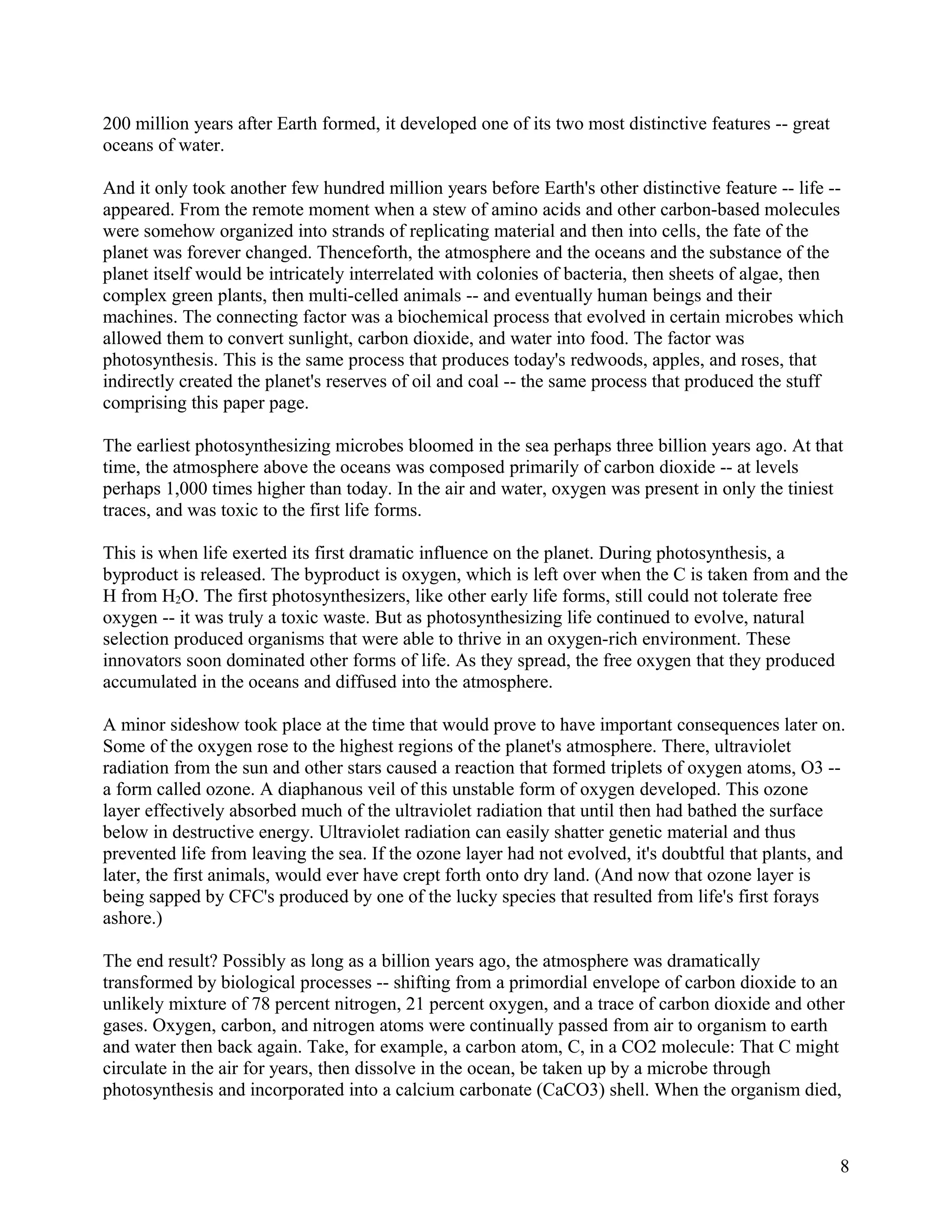 200 million years after Earth formed, it developed one of its two most distinctive features -- great
oceans of water.

And it only took another few hundred million years before Earth's other distinctive feature -- life --
appeared. From the remote moment when a stew of amino acids and other carbon-based molecules
were somehow organized into strands of replicating material and then into cells, the fate of the
planet was forever changed. Thenceforth, the atmosphere and the oceans and the substance of the
planet itself would be intricately interrelated with colonies of bacteria, then sheets of algae, then
complex green plants, then multi-celled animals -- and eventually human beings and their
machines. The connecting factor was a biochemical process that evolved in certain microbes which
allowed them to convert sunlight, carbon dioxide, and water into food. The factor was
photosynthesis. This is the same process that produces today's redwoods, apples, and roses, that
indirectly created the planet's reserves of oil and coal -- the same process that produced the stuff
comprising this paper page.

The earliest photosynthesizing microbes bloomed in the sea perhaps three billion years ago. At that
time, the atmosphere above the oceans was composed primarily of carbon dioxide -- at levels
perhaps 1,000 times higher than today. In the air and water, oxygen was present in only the tiniest
traces, and was toxic to the first life forms.

This is when life exerted its first dramatic influence on the planet. During photosynthesis, a
byproduct is released. The byproduct is oxygen, which is left over when the C is taken from and the
H from H2O. The first photosynthesizers, like other early life forms, still could not tolerate free
oxygen -- it was truly a toxic waste. But as photosynthesizing life continued to evolve, natural
selection produced organisms that were able to thrive in an oxygen-rich environment. These
innovators soon dominated other forms of life. As they spread, the free oxygen that they produced
accumulated in the oceans and diffused into the atmosphere.

A minor sideshow took place at the time that would prove to have important consequences later on.
Some of the oxygen rose to the highest regions of the planet's atmosphere. There, ultraviolet
radiation from the sun and other stars caused a reaction that formed triplets of oxygen atoms, O3 --
a form called ozone. A diaphanous veil of this unstable form of oxygen developed. This ozone
layer effectively absorbed much of the ultraviolet radiation that until then had bathed the surface
below in destructive energy. Ultraviolet radiation can easily shatter genetic material and thus
prevented life from leaving the sea. If the ozone layer had not evolved, it's doubtful that plants, and
later, the first animals, would ever have crept forth onto dry land. (And now that ozone layer is
being sapped by CFC's produced by one of the lucky species that resulted from life's first forays
ashore.)

The end result? Possibly as long as a billion years ago, the atmosphere was dramatically
transformed by biological processes -- shifting from a primordial envelope of carbon dioxide to an
unlikely mixture of 78 percent nitrogen, 21 percent oxygen, and a trace of carbon dioxide and other
gases. Oxygen, carbon, and nitrogen atoms were continually passed from air to organism to earth
and water then back again. Take, for example, a carbon atom, C, in a CO2 molecule: That C might
circulate in the air for years, then dissolve in the ocean, be taken up by a microbe through
photosynthesis and incorporated into a calcium carbonate (CaCO3) shell. When the organism died,



                                                                                                       8
 