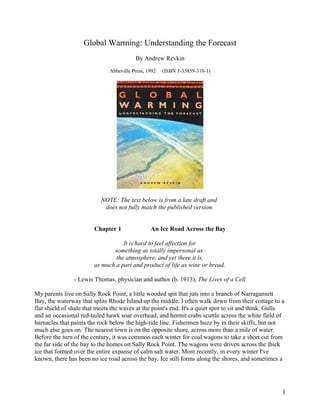 Global Warming: Understanding the Forecast
                                          By Andrew Revkin
                               Abbeville Press, 1992   (ISBN 1-55859-310-1)




                           NOTE: The text below is from a late draft and
                            does not fully match the published version.


                        Chapter 1                An Ice Road Across the Bay

                                   It is hard to feel affection for
                               something as totally impersonal as
                                the atmosphere, and yet there it is,
                        as much a part and product of life as wine or bread.

                - Lewis Thomas, physician and author (b. 1913), The Lives of a Cell

My parents live on Sally Rock Point, a little wooded spit that juts into a branch of Narragansett
Bay, the waterway that splits Rhode Island up the middle. I often walk down from their cottage to a
flat shield of shale that meets the waves at the point's end. It's a quiet spot to sit and think. Gulls
and an occasional red-tailed hawk soar overhead, and hermit crabs scuttle across the white field of
barnacles that paints the rock below the high-tide line. Fishermen buzz by in their skiffs, but not
much else goes on. The nearest town is on the opposite shore, across more than a mile of water.
Before the turn of the century, it was common each winter for coal wagons to take a short cut from
the far side of the bay to the homes on Sally Rock Point. The wagons were driven across the thick
ice that formed over the entire expanse of calm salt water. More recently, in every winter I've
known, there has been no ice road across the bay. Ice still forms along the shores, and sometimes a




                                                                                                      1
 