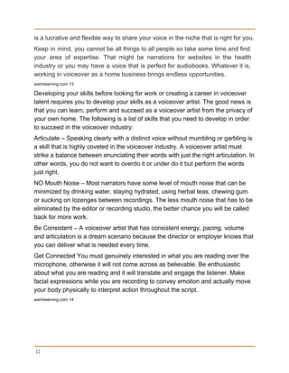 is a lucrative and flexible way to share your voice in the niche that is right for you. 
Keep in mind, you cannot be all things to all people so take some time and find                                 
your area of expertise. That might be narrations for websites in the health                         
industry or you may have a voice that is perfect for audiobooks. Whatever it is,                             
working in voiceover as a home business brings endless opportunities. 
warmearning.com 13 
Developing your skills before looking for work or creating a career in voiceover 
talent requires you to develop your skills as a voiceover artist. The good news is 
that you can learn, perform and succeed as a voiceover artist from the privacy of 
your own home. The following is a list of skills that you need to develop in order 
to succeed in the voiceover industry: 
Articulate – Speaking clearly with a distinct voice without mumbling or garbling is 
a skill that is highly coveted in the voiceover industry. A voiceover artist must 
strike a balance between enunciating their words with just the right articulation. In 
other words, you do not want to overdo it or under do it but perform the words 
just right. 
NO Mouth Noise – Most narrators have some level of mouth noise that can be 
minimized by drinking water, staying hydrated, using herbal teas, chewing gum 
or sucking on lozenges between recordings. The less mouth noise that has to be 
eliminated by the editor or recording studio, the better chance you will be called 
back for more work. 
Be Consistent – A voiceover artist that has consistent energy, pacing, volume 
and articulation is a dream scenario because the director or employer knows that 
you can deliver what is needed every time. 
Get Connected You must genuinely interested in what you are reading over the 
microphone, otherwise it will not come across as believable. Be enthusiastic 
about what you are reading and it will translate and engage the listener. Make 
facial expressions while you are recording to convey emotion and actually move 
your body physically to interpret action throughout the script. 
warmearning.com 14 
 
11
 