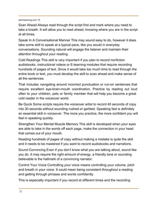 warmearning.com 15 
Scan Ahead Always read through the script first and mark where you need to 
take a breath. It will allow you to read ahead, knowing where you are in the script 
at all times. 
Speak In A Conversational Manner This may sound easy to do, however it does 
take some skill to speak at a typical pace, like you would in everyday 
conversations. Sounding natural will engage the listener and maintain their 
attention throughout your reading. 
Cold Readings This skill is very important if you plan to record nonfiction 
audiobooks, instructional videos or E­learning modules that require recording 
hundreds of pages of text. Since it would take too much time to read through the 
entire book or text, you must develop the skill to scan ahead and make sense of 
all the sentences. 
That includes navigating around incorrect punctuation or run­on sentences that                   
require excellent eye­brain­mouth coordination. Practice by reading out loud                 
often to your children, pets or family member that will help you become a great                             
cold reader in the voiceover world. 
Be Quick Some scripts require the voiceover artist to record 40 seconds of copy 
into 30 seconds without sounding rushed or garbled. Speaking fast is definitely 
an essential skill in voiceover. The more you practice, the more confident you will 
feel in speaking quickly. 
Strengthen Your Mental Muscle Memory This skill is developed when your eyes 
are able to take in the words off each page, make the connection in your head 
that comes out of your mouth. 
Reading hundreds of pages of copy without making a mistake is quite the skill 
and it needs to be mastered if you want to record audiobooks and narrations. 
Sound Convincing Even if you don’t know what you are talking about, sound like 
you do. It may require the right amount of energy, a friendly tone or sounding 
believable is the hallmark of a convincing narrator. 
Control Your Voice Controlling your voice means controlling your volume, pitch 
and breath in your voice. It could mean being consistent throughout a reading 
and getting through phrases and words confidently. 
This is especially important if you record at different times and the recording 
12
 
