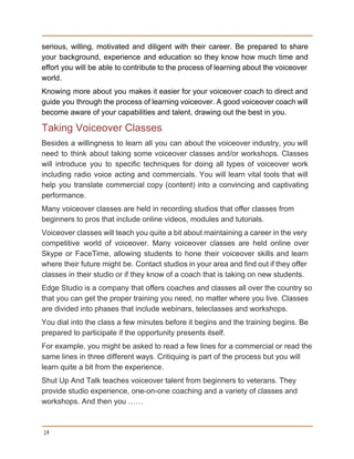 serious, willing, motivated and diligent with their career. Be prepared to share                       
your background, experience and education so they know how much time and                       
effort you will be able to contribute to the process of learning about the voiceover                             
world. 
Knowing more about you makes it easier for your voiceover coach to direct and                           
guide you through the process of learning voiceover. A good voiceover coach will                         
become aware of your capabilities and talent, drawing out the best in you. 
Taking Voiceover Classes 
Besides a willingness to learn all you can about the voiceover industry, you will                           
need to think about taking some voiceover classes and/or workshops. Classes                     
will introduce you to specific techniques for doing all types of voiceover work                         
including radio voice acting and commercials. You will learn vital tools that will                         
help you translate commercial copy (content) into a convincing and captivating                     
performance. 
Many voiceover classes are held in recording studios that offer classes from 
beginners to pros that include online videos, modules and tutorials. 
Voiceover classes will teach you quite a bit about maintaining a career in the very                             
competitive world of voiceover. Many voiceover classes are held online over                     
Skype or FaceTime, allowing students to hone their voiceover skills and learn                       
where their future might be. Contact studios in your area and find out if they offer                               
classes in their studio or if they know of a coach that is taking on new students. 
Edge Studio is a company that offers coaches and classes all over the country so 
that you can get the proper training you need, no matter where you live. Classes 
are divided into phases that include webinars, teleclasses and workshops. 
You dial into the class a few minutes before it begins and the training begins. Be 
prepared to participate if the opportunity presents itself. 
For example, you might be asked to read a few lines for a commercial or read the 
same lines in three different ways. Critiquing is part of the process but you will 
learn quite a bit from the experience. 
Shut Up And Talk teaches voiceover talent from beginners to veterans. They 
provide studio experience, one­on­one coaching and a variety of classes and 
workshops. And then you ……  
14
 
