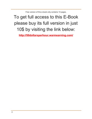 Free version of this e­book only contains 14 pages. 
To get full access to this E­Book 
please buy its full version in just 
10$ by visiting the link below: 
http://50dollarsperhour.warmearning.com/ 
15
 