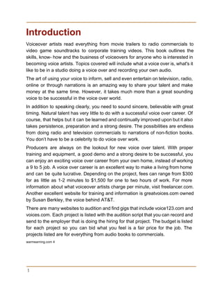 Introduction 
Voiceover artists read everything from movie trailers to radio commercials to                     
video game soundtracks to corporate training videos. This book outlines the                     
skills, know­ how and the business of voiceovers for anyone who is interested in                           
becoming voice artists. Topics covered will include what a voice over is, what's it                           
like to be in a studio doing a voice over and recording your own audio. 
The art of using your voice to inform, sell and even entertain on television, radio,                             
online or through narrations is an amazing way to share your talent and make                           
money at the same time. However, it takes much more than a great sounding                           
voice to be successful in the voice over world. 
In addition to speaking clearly, you need to sound sincere, believable with great                         
timing. Natural talent has very little to do with a successful voice over career. Of                             
course, that helps but it can be learned and continually improved upon but it also                             
takes persistence, preparation and a strong desire. The possibilities are endless                     
from doing radio and television commercials to narrations of non­fiction books.                     
You don’t have to be a celebrity to do voice over work. 
Producers are always on the lookout for new voice over talent. With proper                         
training and equipment, a good demo and a strong desire to be successful, you                           
can enjoy an exciting voice over career from your own home, instead of working                           
a 9 to 5 job. A voice over career is an excellent way to make a living from home                                     
and can be quite lucrative. Depending on the project, fees can range from $300                           
for as little as 1­2 minutes to $1,500 for one to two hours of work. For more                                 
information about what voiceover artists charge per minute, visit freelancer.com.                   
Another excellent website for training and information is greatvoices.com owned                   
by Susan Berkley, the voice behind AT&T. 
There are many websites to audition and find gigs that include voice123.com and                         
voices.com. Each project is listed with the audition script that you can record and                           
send to the employer that is doing the hiring for that project. The budget is listed                               
for each project so you can bid what you feel is a fair price for the job. The                                   
projects listed are for everything from audio books to commercials. 
warmearning.com 4 
 
3
 
