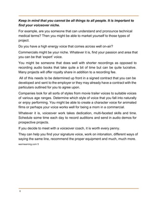 Keep in mind that you cannot be all things to all people. It is important to 
find your voiceover niche. 
For example, are you someone that can understand and pronounce technical 
medical terms? Then you might be able to market yourself to those types of 
project. 
Do you have a high energy voice that comes across well on­air? 
Commercials might be your niche. Whatever it is, find your passion and area that 
you can be that ‘expert’ voice. 
You might be someone that does well with shorter recordings as opposed to                         
recording audio books that take quite a bit of time but can be quite lucrative.                             
Many projects will offer royalty share in addition to a recording fee. 
All of this needs to be determined up front in a signed contract that you can be                                 
developed and sent to the employer or they may already have a contract with the                             
particulars outlined for you to agree upon. 
Companies look for all sorts of styles from movie trailer voices to suitable voices                           
of various age ranges. Determine which style of voice that you fall into naturally                           
or enjoy performing. You might be able to create a character voice for animated                           
films or perhaps your voice works well for being a mom in a commercial. 
Whatever it is, voiceover work takes dedication, multi­faceted skills and time.                     
Schedule some time each day to record auditions and send in audio demos for                           
prospective projects. 
If you decide to meet with a voiceover coach, it is worth every penny. 
They can help you find your signature voice, work on intonation, different ways of 
saying the same line, recommend the proper equipment and much, much more. 
warmearning.com 5 
 
4
 