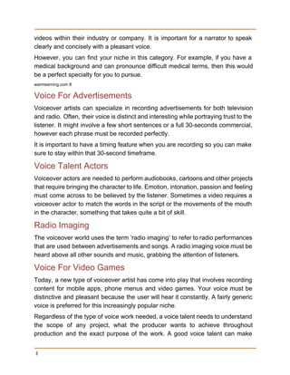 videos within their industry or company. It is important for a narrator to speak                           
clearly and concisely with a pleasant voice. 
However, you can find your niche in this category. For example, if you have a                             
medical background and can pronounce difficult medical terms, then this would                     
be a perfect specialty for you to pursue. 
warmearning.com 8 
Voice For Advertisements 
Voiceover artists can specialize in recording advertisements for both television                   
and radio. Often, their voice is distinct and interesting while portraying trust to the                           
listener. It might involve a few short sentences or a full 30­seconds commercial,                         
however each phrase must be recorded perfectly. 
It is important to have a timing feature when you are recording so you can make 
sure to stay within that 30­second timeframe. 
Voice Talent Actors 
Voiceover actors are needed to perform audiobooks, cartoons and other projects                     
that require bringing the character to life. Emotion, intonation, passion and feeling                       
must come across to be believed by the listener. Sometimes a video requires a                           
voiceover actor to match the words in the script or the movements of the mouth                             
in the character, something that takes quite a bit of skill. 
Radio Imaging 
The voiceover world uses the term ‘radio imaging’ to refer to radio performances                         
that are used between advertisements and songs. A radio imaging voice must be                         
heard above all other sounds and music, grabbing the attention of listeners. 
Voice For Video Games 
Today, a new type of voiceover artist has come into play that involves recording                           
content for mobile apps, phone menus and video games. Your voice must be                         
distinctive and pleasant because the user will hear it constantly. A fairly generic                         
voice is preferred for this increasingly popular niche. 
Regardless of the type of voice work needed, a voice talent needs to understand                           
the scope of any project, what the producer wants to achieve throughout                       
production and the exact purpose of the work. A good voice talent can make                           
6
 