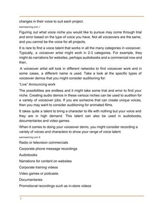 changes in their voice to suit each project. 
warmearning.com​ 8 
Figuring out what voice niche you would like to pursue may come through trial                           
and error based on the type of voice you have. Not all voiceovers are the same,                               
and you cannot be the voice for all projects. 
It is rare to find a voice talent that works in all the many categories in voiceover.                                 
Typically, a voiceover artist might work in 2­3 categories. For example, they                       
might do narrations for websites, perhaps audiobooks and a commercial now and                       
then. 
A voiceover artist will look in different networks to find voiceover work and in                           
some cases, a different name is used. Take a look at the specific types of                             
voiceover demos that you might consider auditioning for: 
“Live” Announcing work 
The possibilities are endless and it might take some trial and error to find your                             
niche. Creating audio demos in these various niches can be used to audition for                           
a variety of voiceover jobs. If you are someone that can create unique voices,                           
then you may want to consider auditioning for animated films. 
It takes quite a talent to bring a character to life with nothing but your voice and                                 
they are in high demand. This talent can also be used in audiobooks,                         
documentaries and video games. 
When it comes to doing your voiceover demo, you might consider recording a 
variety of voices and characters to show your range of voice talent. 
warmearning.com 9 
Radio or television commercials 
Corporate phone message recordings 
Audiobooks 
Narrations for content on websites 
Corporate training videos 
Video games or podcasts 
Documentaries 
Promotional recordings such as in­store videos 
7
 