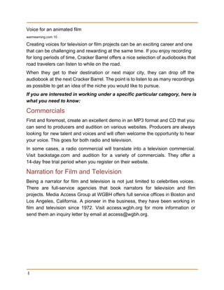Voice for an animated film 
warmearning.com 10 
Creating voices for television or film projects can be an exciting career and one 
that can be challenging and rewarding at the same time. If you enjoy recording 
for long periods of time, Cracker Barrel offers a nice selection of audiobooks that 
road travelers can listen to while on the road. 
When they get to their destination or next major city, they can drop off the                             
audiobook at the next Cracker Barrel. The point is to listen to as many recordings                             
as possible to get an idea of the niche you would like to pursue. 
If you are interested in working under a specific particular category, here is 
what you need to know: 
Commercials 
First and foremost, create an excellent demo in an MP3 format and CD that you                             
can send to producers and audition on various websites. Producers are always                       
looking for new talent and voices and will often welcome the opportunity to hear                           
your voice. This goes for both radio and television. 
In some cases, a radio commercial will translate into a television commercial.                       
Visit backstage.com and audition for a variety of commercials. They offer a                       
14­day free trial period when you register on their website. 
Narration for Film and Television 
Being a narrator for film and television is not just limited to celebrities voices.                           
There are full­service agencies that book narrators for television and film                     
projects. Media Access Group at WGBH offers full service offices in Boston and                         
Los Angeles, California. A pioneer in the business, they have been working in                         
film and television since 1972. Visit access.wgbh.org for more information or                     
send them an inquiry letter by email at access@wgbh.org. 
 
8
 