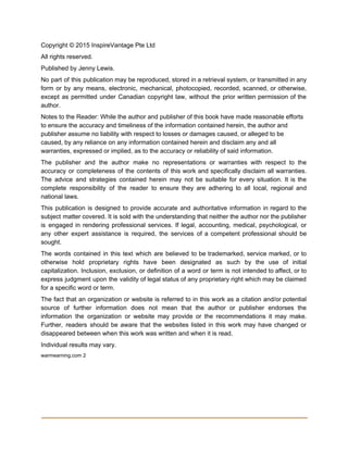 Copyright © 2015 InspireVantage Pte Ltd 
All rights reserved. 
Published by Jenny Lewis. 
No part of this publication may be reproduced, stored in a retrieval system, or transmitted in any                                 
form or by any means, electronic, mechanical, photocopied, recorded, scanned, or otherwise,                       
except as permitted under Canadian copyright law, without the prior written permission of the                           
author. 
Notes to the Reader: While the author and publisher of this book have made reasonable efforts 
to ensure the accuracy and timeliness of the information contained herein, the author and 
publisher assume no liability with respect to losses or damages caused, or alleged to be 
caused, by any reliance on any information contained herein and disclaim any and all 
warranties, expressed or implied, as to the accuracy or reliability of said information. 
The publisher and the author make no representations or warranties with respect to the                           
accuracy or completeness of the contents of this work and specifically disclaim all warranties.                           
The advice and strategies contained herein may not be suitable for every situation. It is the                               
complete responsibility of the reader to ensure they are adhering to all local, regional and                             
national laws. 
This publication is designed to provide accurate and authoritative information in regard to the                           
subject matter covered. It is sold with the understanding that neither the author nor the publisher                               
is engaged in rendering professional services. If legal, accounting, medical, psychological, or                       
any other expert assistance is required, the services of a competent professional should be                           
sought. 
The words contained in this text which are believed to be trademarked, service marked, or to                               
otherwise hold proprietary rights have been designated as such by the use of initial                           
capitalization. Inclusion, exclusion, or definition of a word or term is not intended to affect, or to                                 
express judgment upon the validity of legal status of any proprietary right which may be claimed                               
for a specific word or term. 
The fact that an organization or website is referred to in this work as a citation and/or potential                                   
source of further information does not mean that the author or publisher endorses the                           
information the organization or website may provide or the recommendations it may make.                         
Further, readers should be aware that the websites listed in this work may have changed or                               
disappeared between when this work was written and when it is read. 
Individual results may vary. 
warmearning.com 2 
 
 
