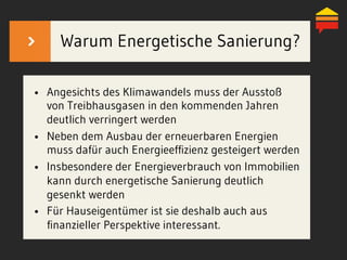 •  Angesichts des Klimawandels muss der Ausstoß
von Treibhausgasen in den kommenden Jahren
deutlich verringert werden
•  Neben dem Ausbau der erneuerbaren Energien
muss dafür auch Energieeffizienz gesteigert werden
•  Insbesondere der Energieverbrauch von Immobilien
kann durch energetische Sanierung deutlich
gesenkt werden
•  Für Hauseigentümer ist sie deshalb auch aus
finanzieller Perspektive interessant.
Warum Energetische Sanierung?
 