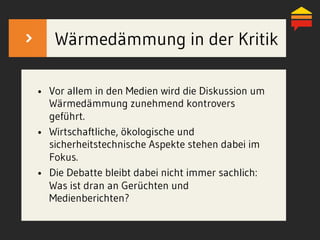 Wärmedämmung in der Kritik
•  Vor allem in den Medien wird die Diskussion um
Wärmedämmung zunehmend kontrovers
geführt.
•  Wirtschaftliche, ökologische und
sicherheitstechnische Aspekte stehen dabei im
Fokus.
•  Die Debatte bleibt dabei nicht immer sachlich:
Was ist dran an Gerüchten und
Medienberichten?
 