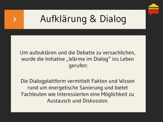 Aufklärung & Dialog
Um aufzuklären und die Debatte zu versachlichen,
wurde die Initiative „Wärme im Dialog“ ins Leben
gerufen:
Die Dialogplattform vermittelt Fakten und Wissen
rund um energetische Sanierung und bietet
Fachleuten wie Interessierten eine Möglichkeit zu
Austausch und Diskussion.
 