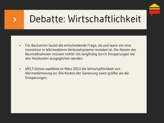 Debatte: Wirtschaftlichkeit
•  Für Bauherren lautet die entscheidende Frage, ob und wann ein eine
Investition in Wärmedämm-Verbundsysteme rentabel ist. Die Kosten der
Baumaßnahmen müssen mittel- bis langfristig durch Einsparungen bei
den Heizkosten ausgeglichen werden.
•  WELT-Online zweifelte im März 2013 die Wirtschaftlichkeit von
Wärmedämmung an: Die Kosten der Sanierung seien größer als die
Einsparungen.
 