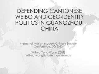 DEFENDING CANTONESE
WEIBO AND GEO-IDENTITY
POLITICS IN GUANGZHOU,
CHINA
Impact of War on Modern Chinese Society
Conference, UQ 2013
Wilfred Yang Wang (QUT)
Wilfred.wang@student.qut.edu.au

 
