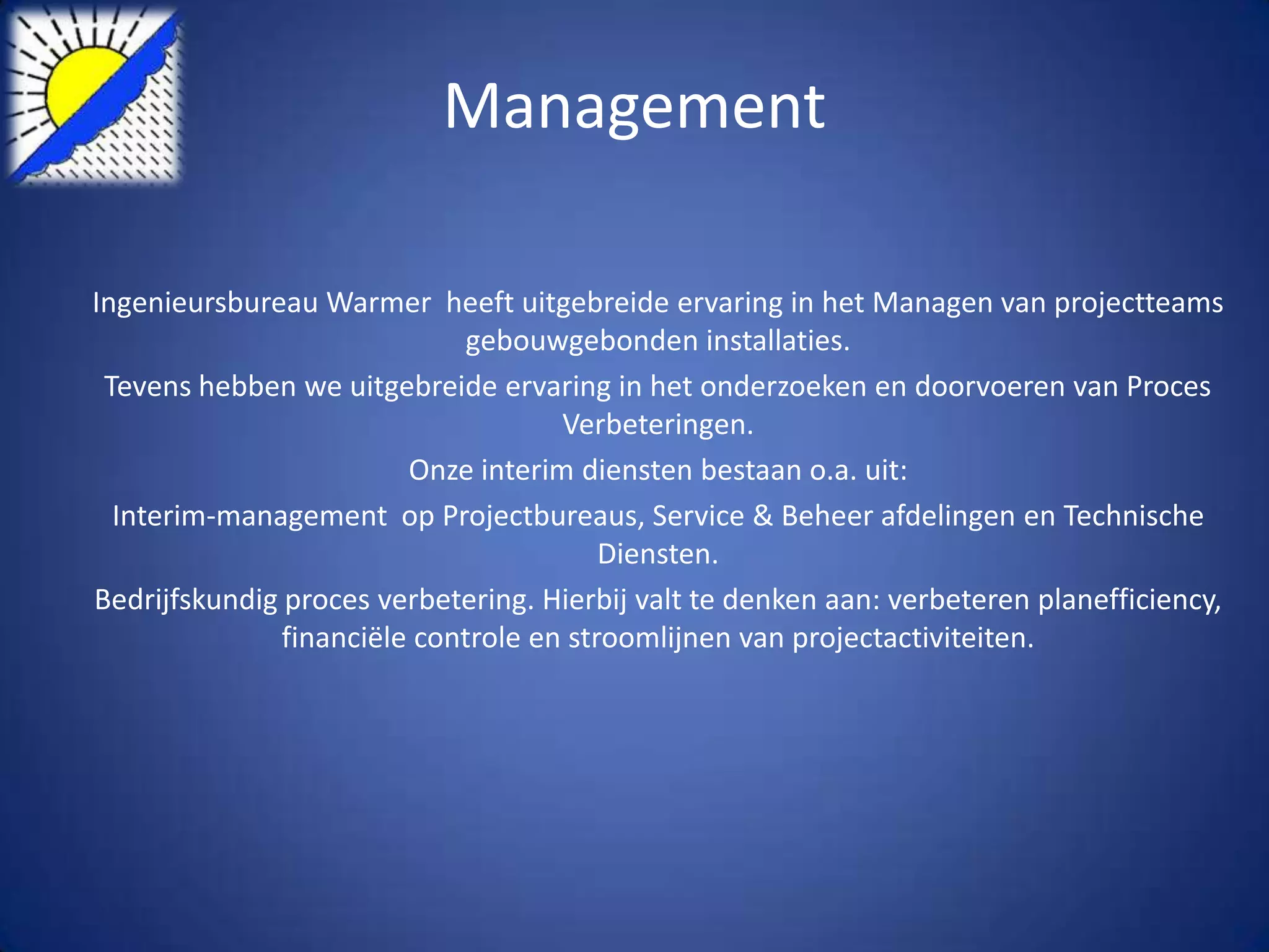 Management

Ingenieursbureau Warmer heeft uitgebreide ervaring in het Managen van projectteams
                              gebouwgebonden installaties.
 Tevens hebben we uitgebreide ervaring in het onderzoeken en doorvoeren van Proces
                                     Verbeteringen.
                         Onze interim diensten bestaan o.a. uit:
  Interim-management op Projectbureaus, Service & Beheer afdelingen en Technische
                                         Diensten.
Bedrijfskundig proces verbetering. Hierbij valt te denken aan: verbeteren planefficiency,
               financiële controle en stroomlijnen van projectactiviteiten.
 