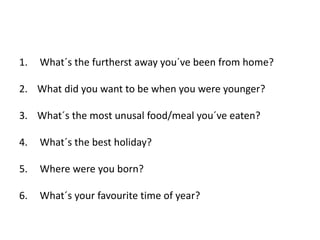 1. What´s the furtherst away you´ve been from home?
2. What did you want to be when you were younger?
3. What´s the most unusal food/meal you´ve eaten?
4. What´s the best holiday?
5. Where were you born?
6. What´s your favourite time of year?
 