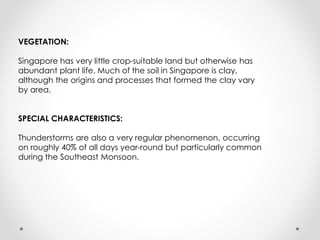 VEGETATION:
Singapore has very little crop-suitable land but otherwise has
abundant plant life. Much of the soil in Singapore is clay,
although the origins and processes that formed the clay vary
by area.
SPECIAL CHARACTERISTICS:
Thunderstorms are also a very regular phenomenon, occurring
on roughly 40% of all days year-round but particularly common
during the Southeast Monsoon.
 