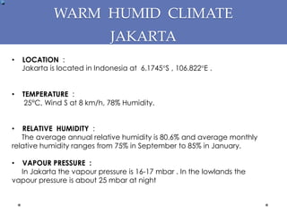 WARM HUMID CLIMATE
JAKARTA
• LOCATION :
Jakarta is located in Indonesia at 6.1745°S , 106.822°E .
• TEMPERATURE :
25°C, Wind S at 8 km/h, 78% Humidity.
• RELATIVE HUMIDITY :
The average annual relative humidity is 80.6% and average monthly
relative humidity ranges from 75% in September to 85% in January.
• VAPOUR PRESSURE :
In Jakarta the vapour pressure is 16-17 mbar . In the lowlands the
vapour pressure is about 25 mbar at night
 
