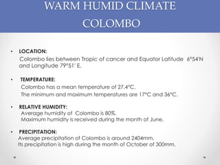 WARM HUMID CLIMATE
COLOMBO
• LOCATION:
Colombo lies between Tropic of cancer and Equator Latitude 6°54'N
and Longitude 79°51' E.
• TEMPERATURE:
Colombo has a mean temperature of 27.4°C.
The minimum and maximum temperatures are 17°C and 36°C.
• RELATIVE HUMIDITY:
Average humidity of Colombo is 80%.
Maximum humidity is received during the month of June.
• PRECIPITATION:
Average precipitation of Colombo is around 2404mm.
Its precipitation is high during the month of October of 300mm.
 