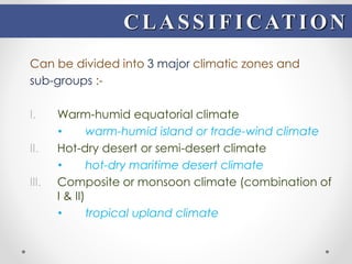 Can be divided into 3 major climatic zones and
sub-groups :-
I. Warm-humid equatorial climate
• warm-humid island or trade-wind climate
II. Hot-dry desert or semi-desert climate
• hot-dry maritime desert climate
III. Composite or monsoon climate (combination of
I & II)
• tropical upland climate
CLASSIFICATION
 