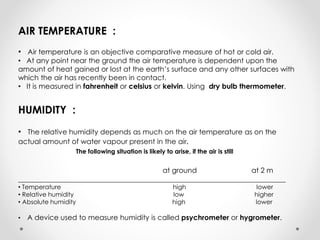 AIR TEMPERATURE :
• Air temperature is an objective comparative measure of hot or cold air.
• At any point near the ground the air temperature is dependent upon the
amount of heat gained or lost at the earth’s surface and any other surfaces with
which the air has recently been in contact.
• It is measured in fahrenheit or celsius or kelvin. Using dry bulb thermometer.
HUMIDITY :
• The relative humidity depends as much on the air temperature as on the
actual amount of water vapour present in the air.
The following situation is likely to arise, if the air is still
at ground at 2 m
___________________________________________________________________________
• Temperature high lower
• Relative humidity low higher
• Absolute humidity high lower
• A device used to measure humidity is called psychrometer or hygrometer.
 