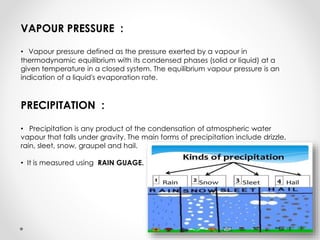 VAPOUR PRESSURE :
• Vapour pressure defined as the pressure exerted by a vapour in
thermodynamic equilibrium with its condensed phases (solid or liquid) at a
given temperature in a closed system. The equilibrium vapour pressure is an
indication of a liquid's evaporation rate.
PRECIPITATION :
• Precipitation is any product of the condensation of atmospheric water
vapour that falls under gravity. The main forms of precipitation include drizzle,
rain, sleet, snow, graupel and hail.
• It is measured using RAIN GUAGE.
 