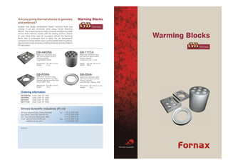 Warming Blocks
Are you giving thermal shocks to gametes
and embryos?
                                                                                     GB              Series
Sudden and drastic temperature losses, recovery times and
change in pH are minimized when using Fornax Warming
Blocks. The unique aluminum alloy conducts heat and provides

                                                                                                                                          Warming Blocks
almost direct thermal contact with the heating surface. Dishes
at room temp when kept for incubation without the Warming
Block take a prolonged time to attain the set temperature
compared to those dishes kept in preincubated Warming Block,


                                                                                                                                                  GB
also ensures a safe and easy handling of dishes and test tubes in
IVF laboratory.
                                                                                                                                                     Series

                                                                                     GB-717CA
                         GB-4WDRA
                                                                                     Made from Aluminum Alloy
                         Made from Aluminum Alloy
                                                                                     with hard anodised surface
                         with hard anodised surface
                                                                                     Holding capacity
                         Holding capacity
                                                                                     7 tubes of 14 ml / 17 mm
                         4 well NUNC 176740

                                                                                     Height   83 x 80 mm (d x h)
                         Dimensions 76 x 98 x 15 mm
                                                                                              888 g
                                                                                     Weight
                         Weight     112 g




                         GB-PDRA                                                     GB-IDHA
                         Made from Aluminum Alloy                                    Made from Aluminum Alloy
                         with hard anodised of surface                               with hard anodised surface
                         Holding capacity one Petri Dish                             Holding capacity
                         Falcon 3002 / 3037                                          one ICSI dish - Falcom 1006

                         Dimensions 76 x 98 x 15 mm                                  Dimensions 83 x 8 mm (d x h)
                         Weight     160 g                                            Weight     44 g


   Ordering information
   GB-4WDRA        order code    FX   4025
   GB-PDRA         order code    FX   4026
   GB-IDHA         order code    FX   4027
   GB-717CA        order code    FX   4028



   Shivani Scientific Industries (P) Ltd
                                                           Tel - + 91 22 2845 6768
   26A Raju Industrial Estate, Penkar Pada Road
                                                                 + 91 22 2845 6769
   Near Dahisar Check Naka, Mira-401104
                                                                 + 91 22 2845 6770
   Dist. Thane (Mumbai) Maharashtra, INDIA
   e-mail sales@shivaniscientific.com                      Fax - + 91 22 2845 7140
           ssipl@bom5.vsnl.net.in                                + 91 22 2845 6766


   Distributor




                                                                                                                    We make it possible