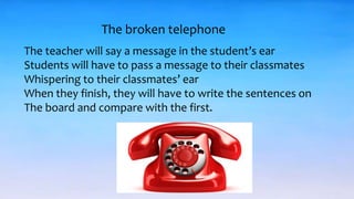 The broken telephone
The teacher will say a message in the student’s ear
Students will have to pass a message to their classmates
Whispering to their classmates’ ear
When they finish, they will have to write the sentences on
The board and compare with the first.
 