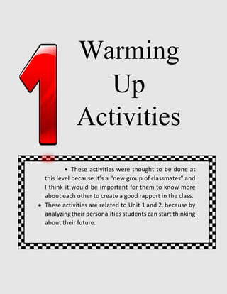 Warming
Up
Activities
 These activities were thought to be done at
this level because it’s a “new group of classmates” and
I think it would be important for them to know more
about each other to create a good rapport in the class.
 These activities are related to Unit 1 and 2, because by
analyzingtheir personalities students can start thinking
about their future.
 