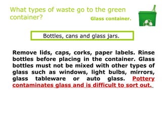 What types of waste go to the green
container?              Glass container.


          Bottles, cans and glass jars.


Remove lids, caps, corks, paper labels. Rinse
bottles before placing in the container. Glass
bottles must not be mixed with other types of
glass such as windows, light bulbs, mirrors,
glass tableware or auto glass. Pottery
contaminates glass and is difficult to sort out.
 