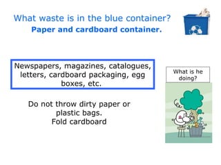 What waste is in the blue container?
    Paper and cardboard container.



Newspapers, magazines, catalogues,
                                       What is he
 letters, cardboard packaging, egg      doing?
             boxes, etc.

   Do not throw dirty paper or
          plastic bags.
         Fold cardboard
 