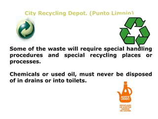 City Recycling Depot. (Punto Limpio)




Some of the waste will require special handling
procedures and special recycling places or
processes.

Chemicals or used oil, must never be disposed
of in drains or into toilets.
 