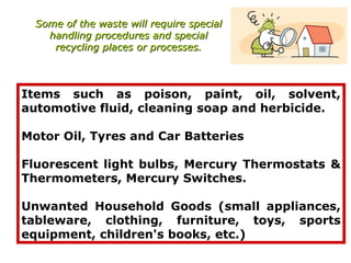 Some of the waste will require special
    handling procedures and special
     recycling places or processes.



Items such as poison, paint, oil, solvent,
automotive fluid, cleaning soap and herbicide.

Motor Oil, Tyres and Car Batteries

Fluorescent light bulbs, Mercury Thermostats &
Thermometers, Mercury Switches.

Unwanted Household Goods (small appliances,
tableware, clothing, furniture, toys, sports
equipment, children's books, etc.)
 